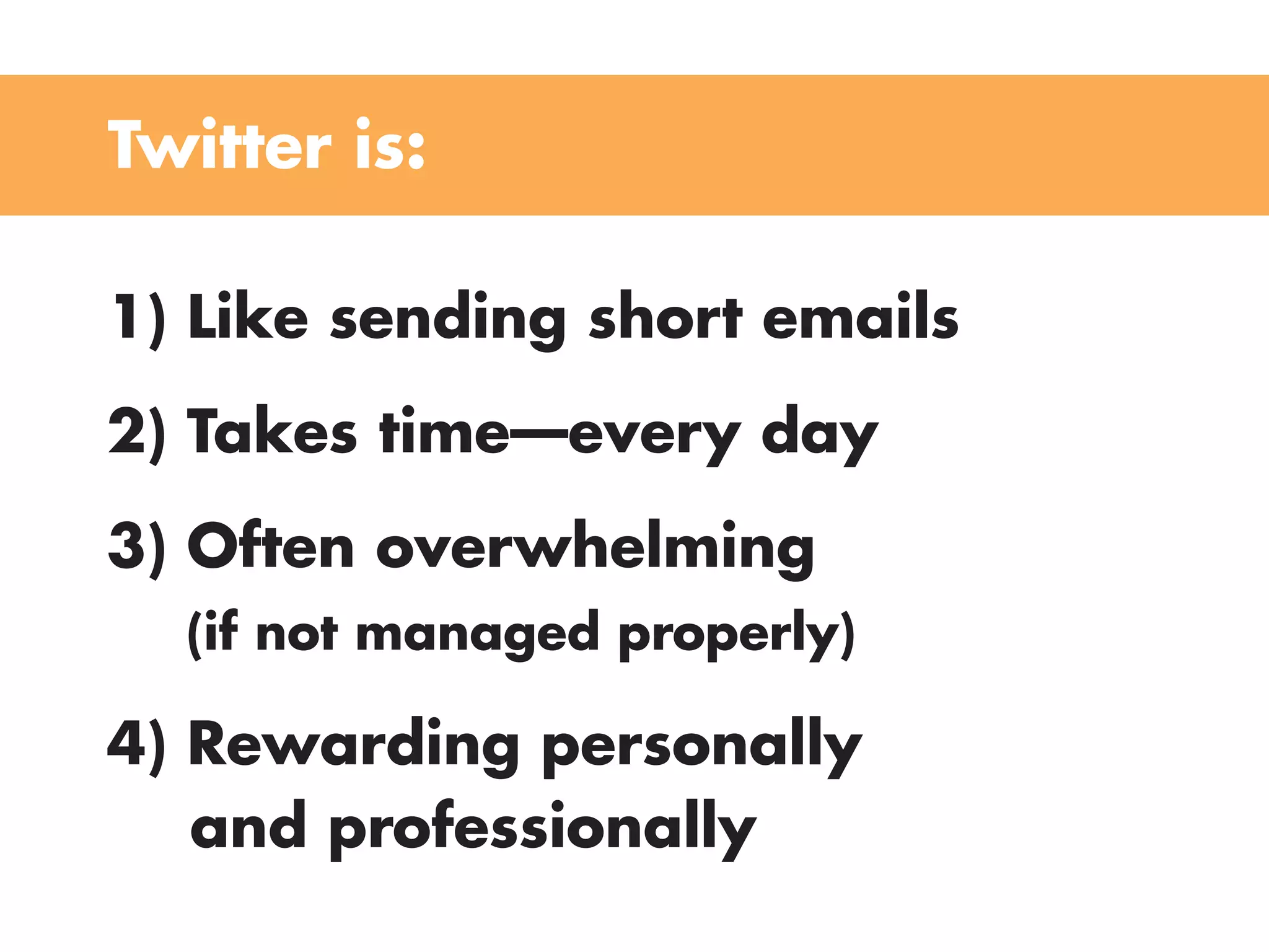 Twitter is:

1) Like sending short emails
2) Takes time—every day
3) Often overwhelming
  (if not managed properly)

4) Rewarding personally
   and professionally
 