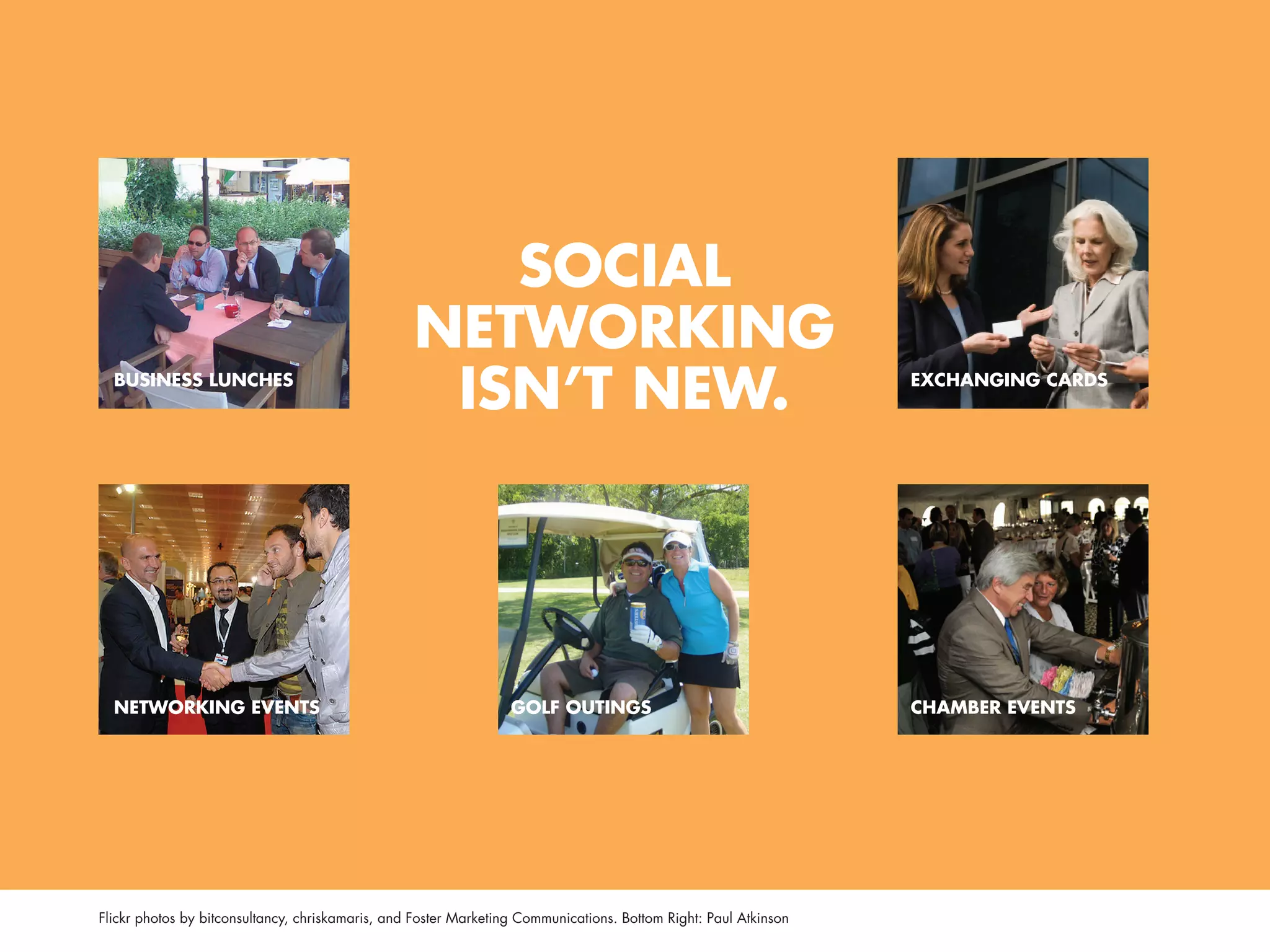 SOCIAL
                                                  NETWORkINg
  BUSINESS LUNCHES
                                                   ISN’T NEW.                                                     ExCHANgINg CARDS




  NETWORkINg EvENTS                                               gOLf OUTINgS                                    CHAmBER EvENTS




Flickr photos by bitconsultancy, chriskamaris, and Foster Marketing Communications. Bottom Right: Paul Atkinson
 