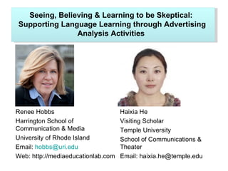 Seeing, Believing & Learning to be Skeptical:
Supporting Language Learning through Advertising
               Analysis Activities




Renee Hobbs                         Haixia He
Harrington School of                Visiting Scholar
Communication & Media               Temple University
University of Rhode Island          School of Communications &
Email: hobbs@uri.edu                Theater
Web: http://mediaeducationlab.com   Email: haixia.he@temple.edu
 