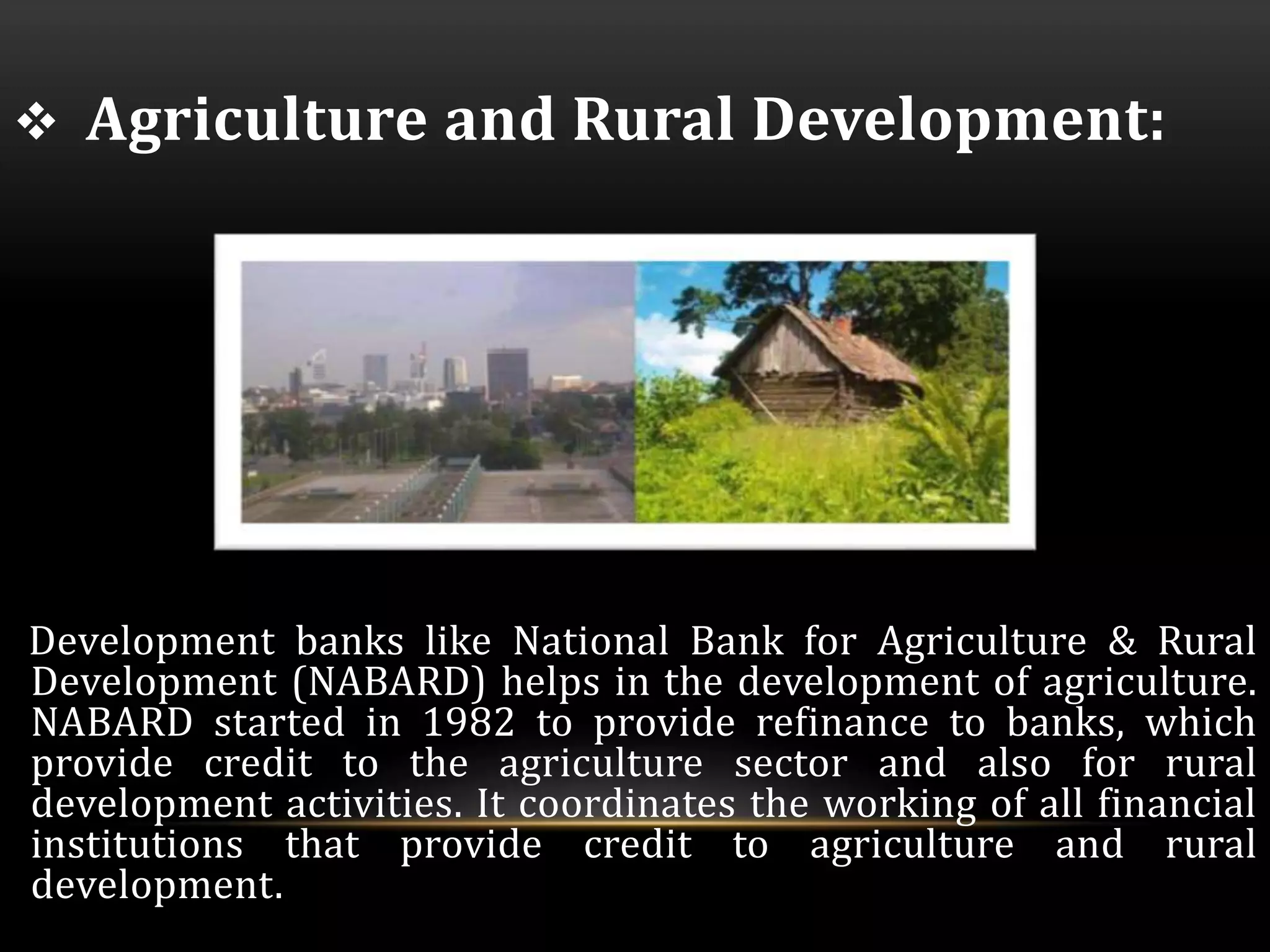  Agriculture and Rural Development: 
Development banks like National Bank for Agriculture & Rural 
Development (NABARD) helps in the development of agriculture. 
NABARD started in 1982 to provide refinance to banks, which 
provide credit to the agriculture sector and also for rural 
development activities. It coordinates the working of all financial 
institutions that provide credit to agriculture and rural 
development. 
 