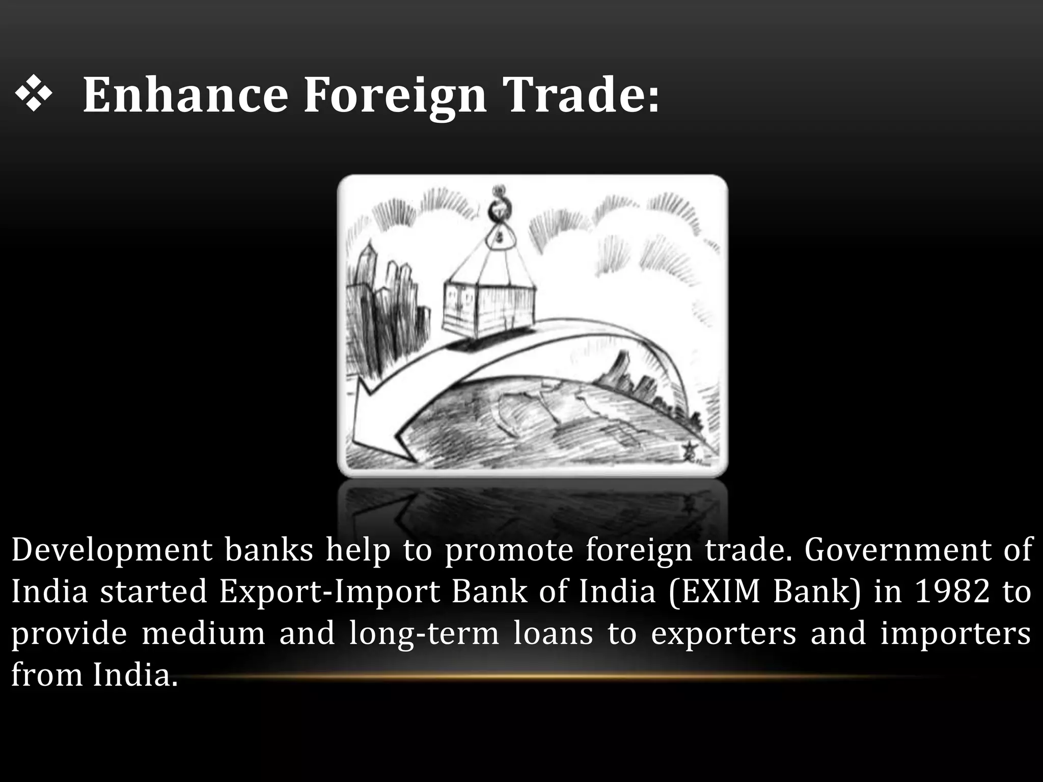  Enhance Foreign Trade: 
Development banks help to promote foreign trade. Government of 
India started Export-Import Bank of India (EXIM Bank) in 1982 to 
provide medium and long-term loans to exporters and importers 
from India. 
 
