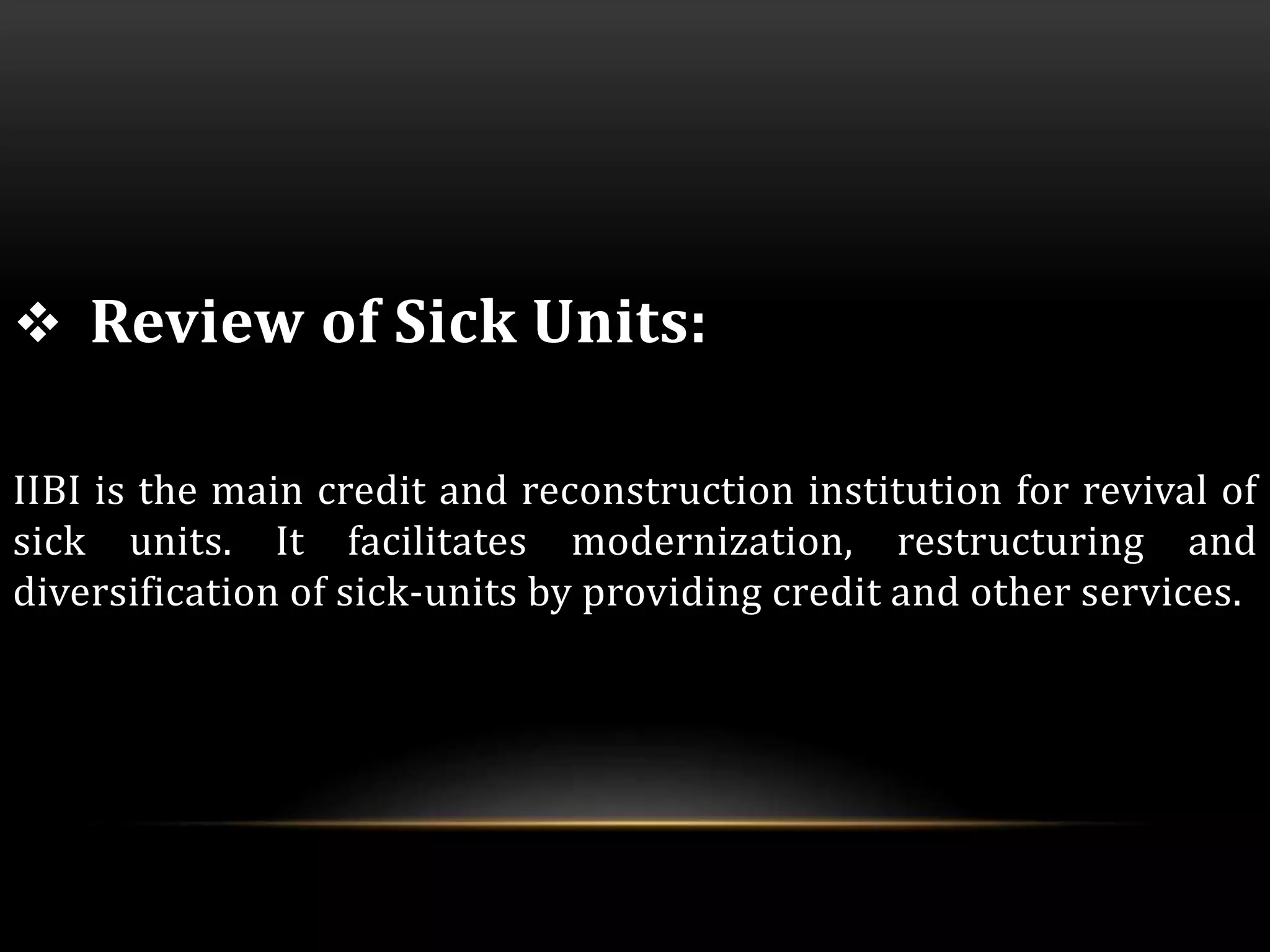  Review of Sick Units: 
IIBI is the main credit and reconstruction institution for revival of 
sick units. It facilitates modernization, restructuring and 
diversification of sick-units by providing credit and other services. 
 