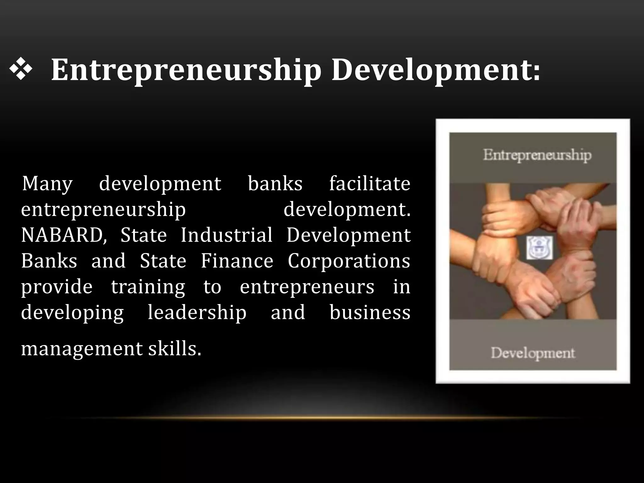  Entrepreneurship Development: 
Many development banks facilitate 
entrepreneurship development. 
NABARD, State Industrial Development 
Banks and State Finance Corporations 
provide training to entrepreneurs in 
developing leadership and business 
management skills. 
 