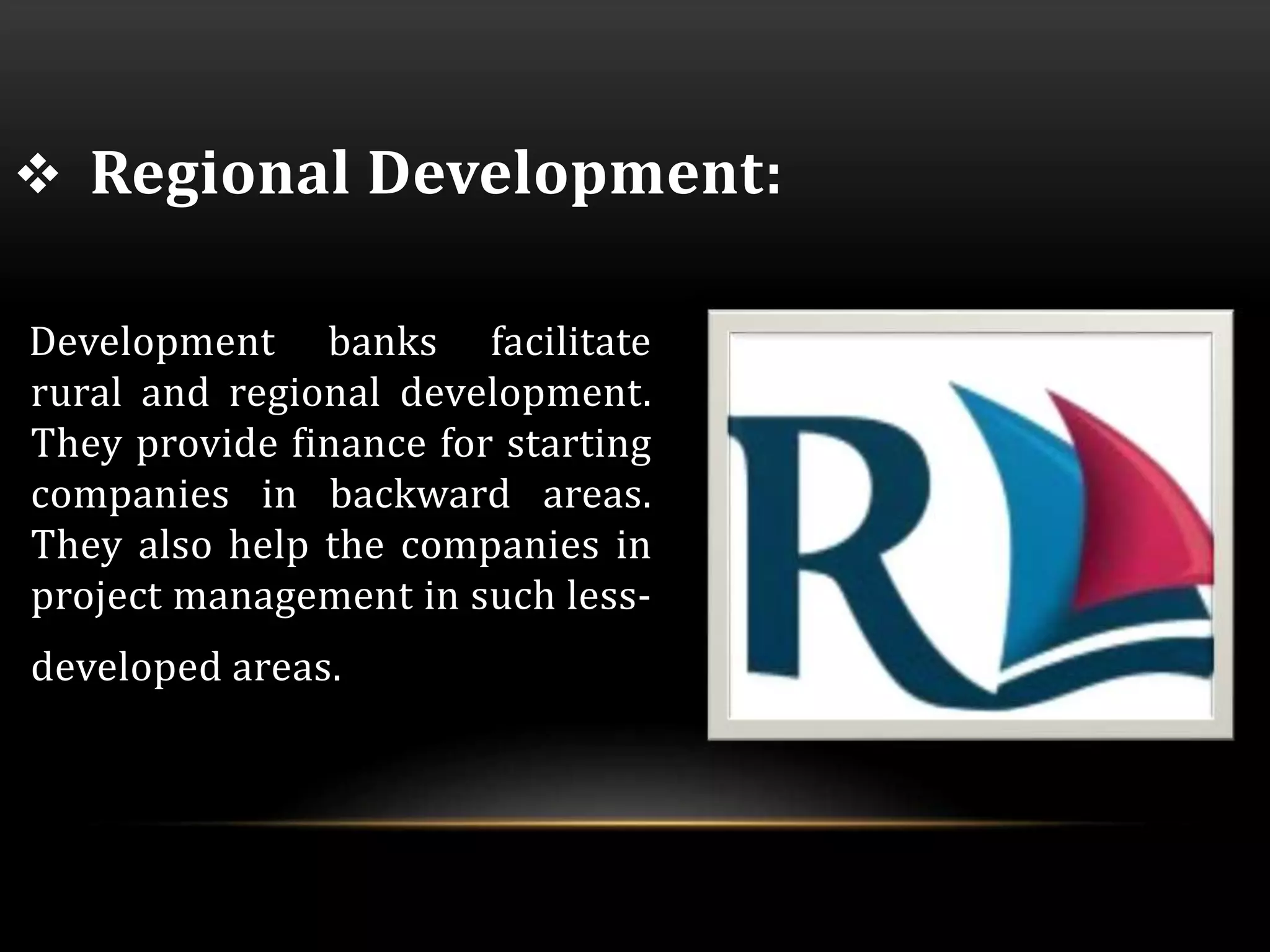  Regional Development: 
Development banks facilitate 
rural and regional development. 
They provide finance for starting 
companies in backward areas. 
They also help the companies in 
project management in such less-developed 
areas. 
 