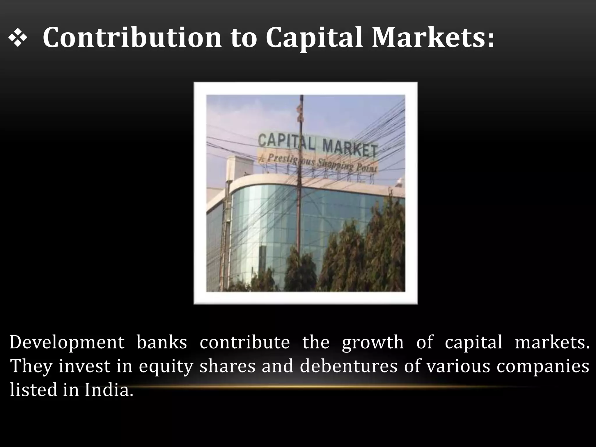  Contribution to Capital Markets: 
Development banks contribute the growth of capital markets. 
They invest in equity shares and debentures of various companies 
listed in India. 
 