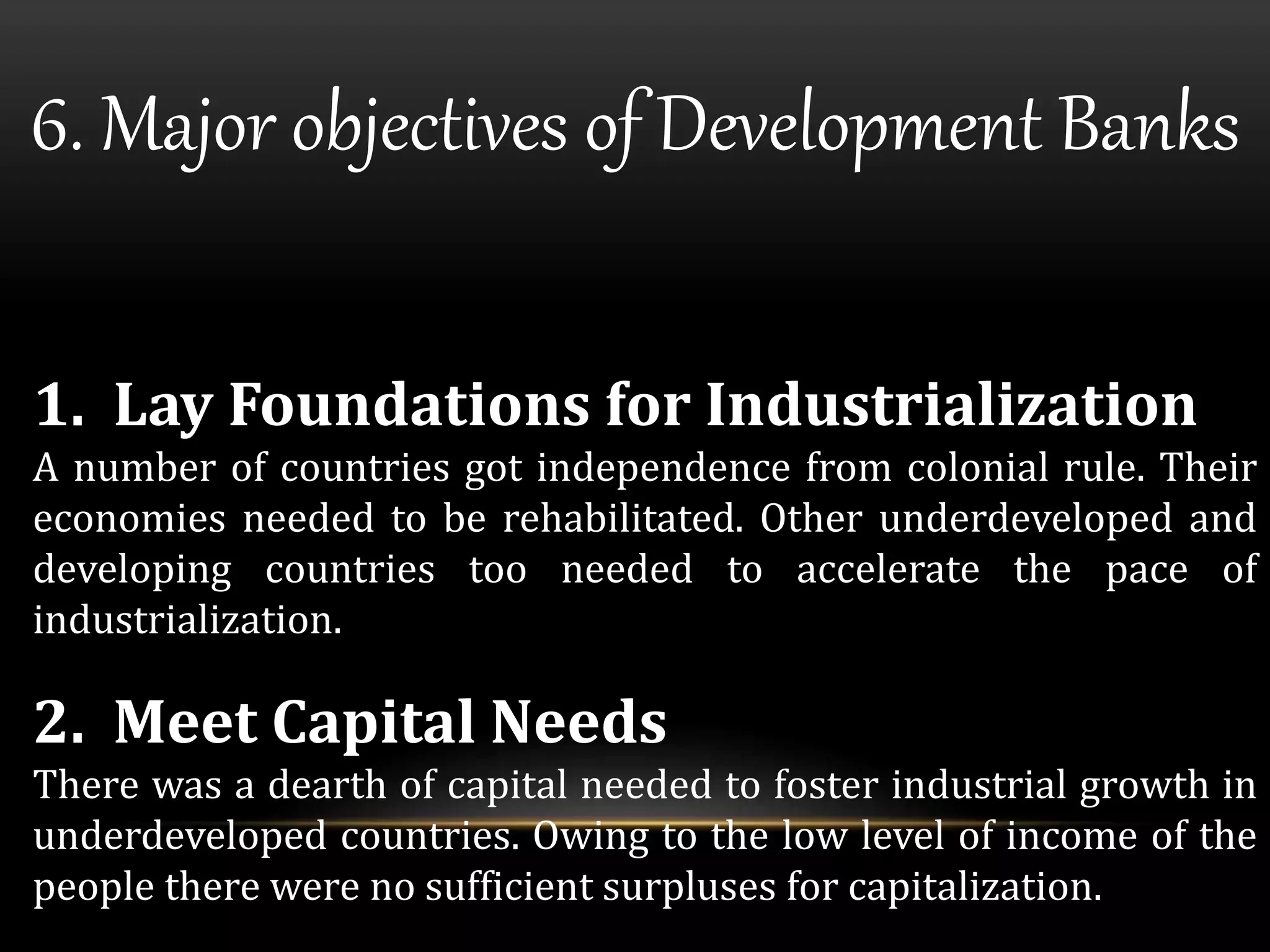 6. Major objectives of Development Banks 
1. Lay Foundations for Industrialization 
A number of countries got independence from colonial rule. Their 
economies needed to be rehabilitated. Other underdeveloped and 
developing countries too needed to accelerate the pace of 
industrialization. 
2. Meet Capital Needs 
There was a dearth of capital needed to foster industrial growth in 
underdeveloped countries. Owing to the low level of income of the 
people there were no sufficient surpluses for capitalization. 
 