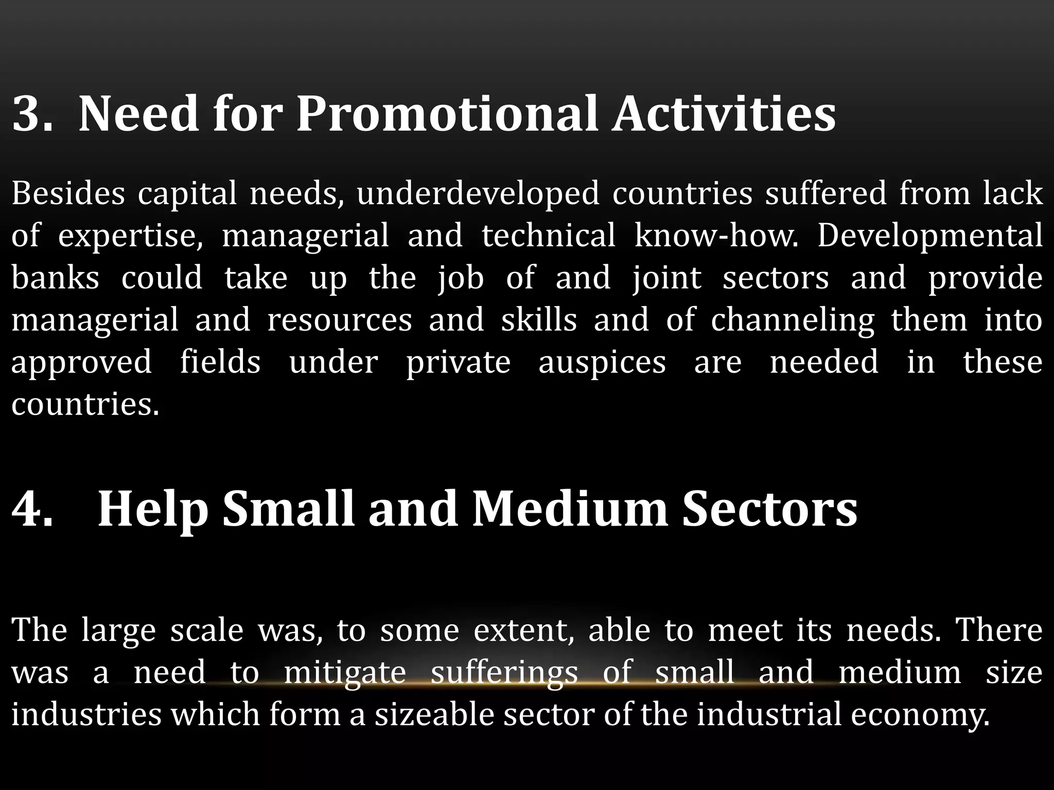 3. Need for Promotional Activities 
Besides capital needs, underdeveloped countries suffered from lack 
of expertise, managerial and technical know-how. Developmental 
banks could take up the job of and joint sectors and provide 
managerial and resources and skills and of channeling them into 
approved fields under private auspices are needed in these 
countries. 
4. Help Small and Medium Sectors 
The large scale was, to some extent, able to meet its needs. There 
was a need to mitigate sufferings of small and medium size 
industries which form a sizeable sector of the industrial economy. 
 