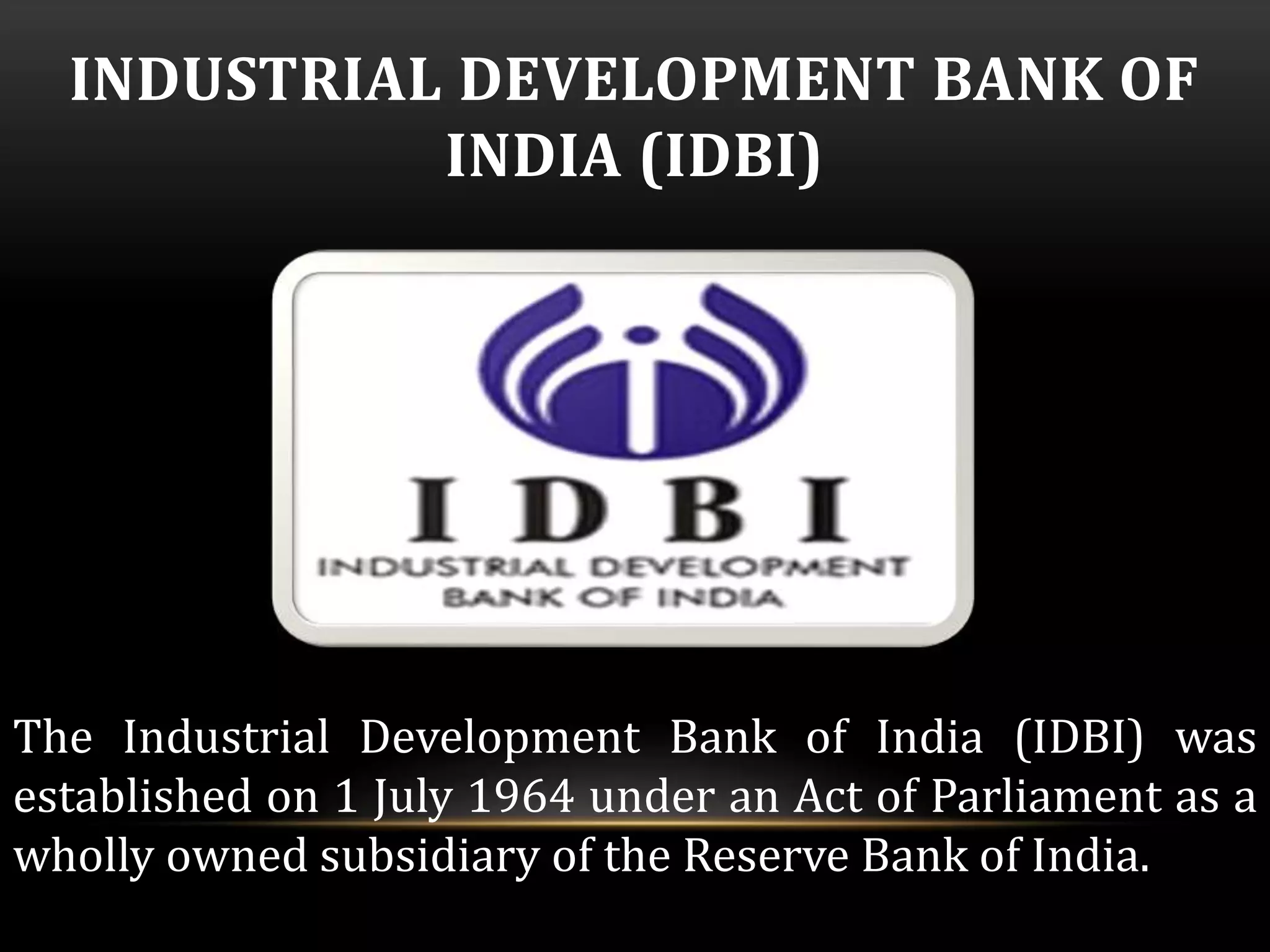 INDUSTRIAL DEVELOPMENT BANK OF 
INDIA (IDBI) 
The Industrial Development Bank of India (IDBI) was 
established on 1 July 1964 under an Act of Parliament as a 
wholly owned subsidiary of the Reserve Bank of India. 
 