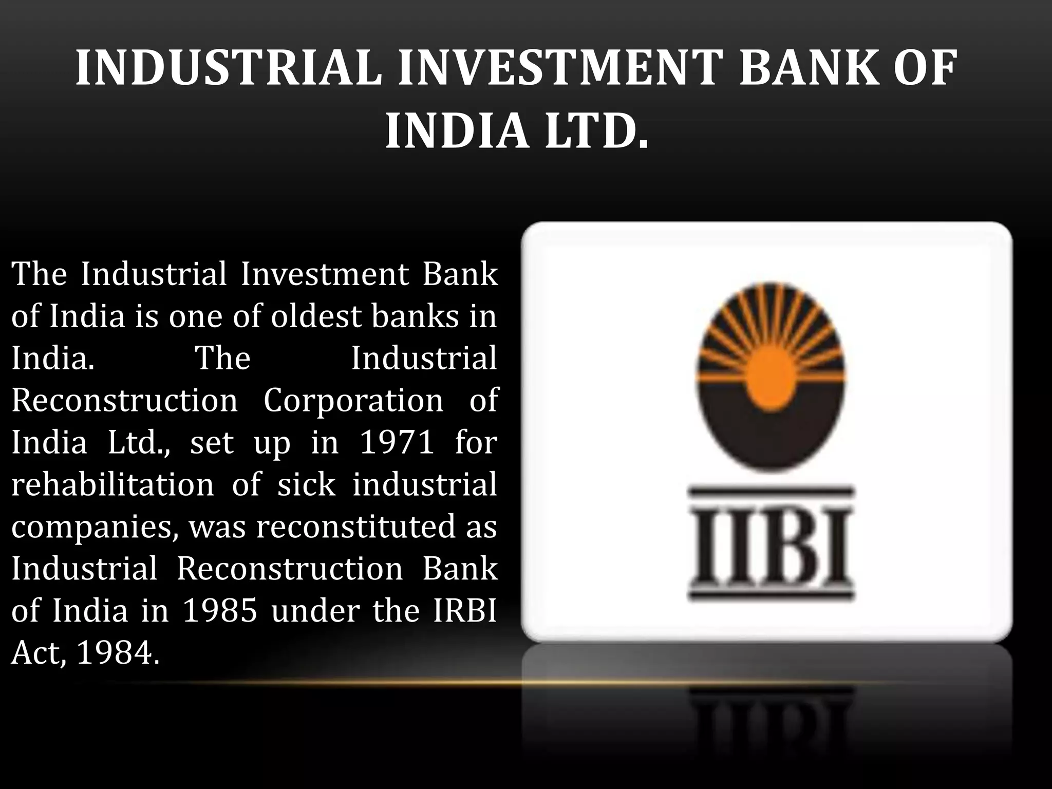 INDUSTRIAL INVESTMENT BANK OF 
INDIA LTD. 
The Industrial Investment Bank 
of India is one of oldest banks in 
India. The Industrial 
Reconstruction Corporation of 
India Ltd., set up in 1971 for 
rehabilitation of sick industrial 
companies, was reconstituted as 
Industrial Reconstruction Bank 
of India in 1985 under the IRBI 
Act, 1984. 
 
