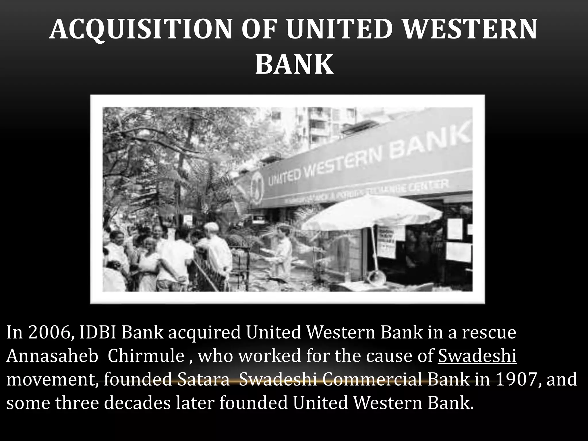 ACQUISITION OF UNITED WESTERN 
BANK 
In 2006, IDBI Bank acquired United Western Bank in a rescue 
Annasaheb Chirmule , who worked for the cause of Swadeshi 
movement, founded Satara Swadeshi Commercial Bank in 1907, and 
some three decades later founded United Western Bank. 
 