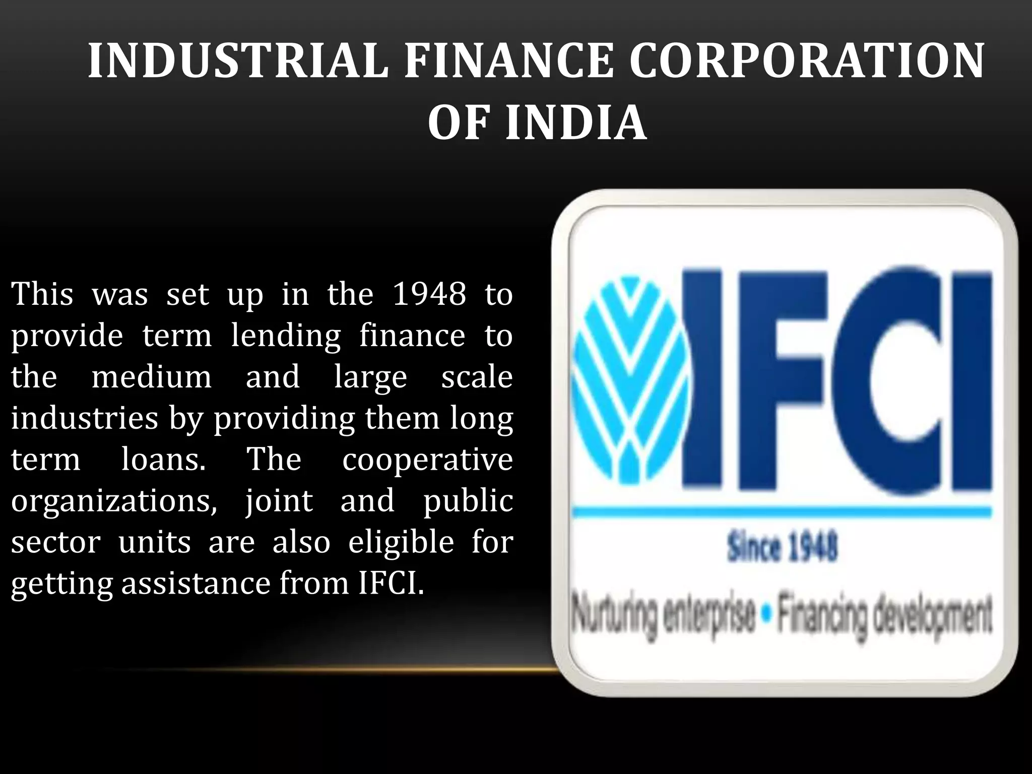 INDUSTRIAL FINANCE CORPORATION 
OF INDIA 
This was set up in the 1948 to 
provide term lending finance to 
the medium and large scale 
industries by providing them long 
term loans. The cooperative 
organizations, joint and public 
sector units are also eligible for 
getting assistance from IFCI. 
 
