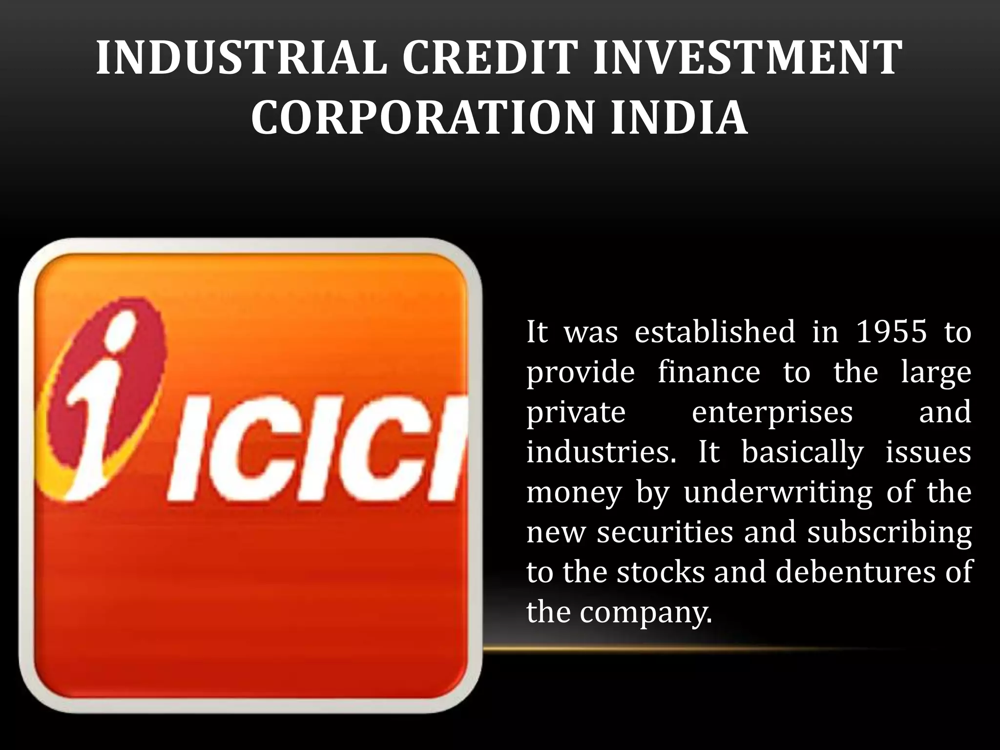 INDUSTRIAL CREDIT INVESTMENT 
CORPORATION INDIA 
It was established in 1955 to 
provide finance to the large 
private enterprises and 
industries. It basically issues 
money by underwriting of the 
new securities and subscribing 
to the stocks and debentures of 
the company. 
 