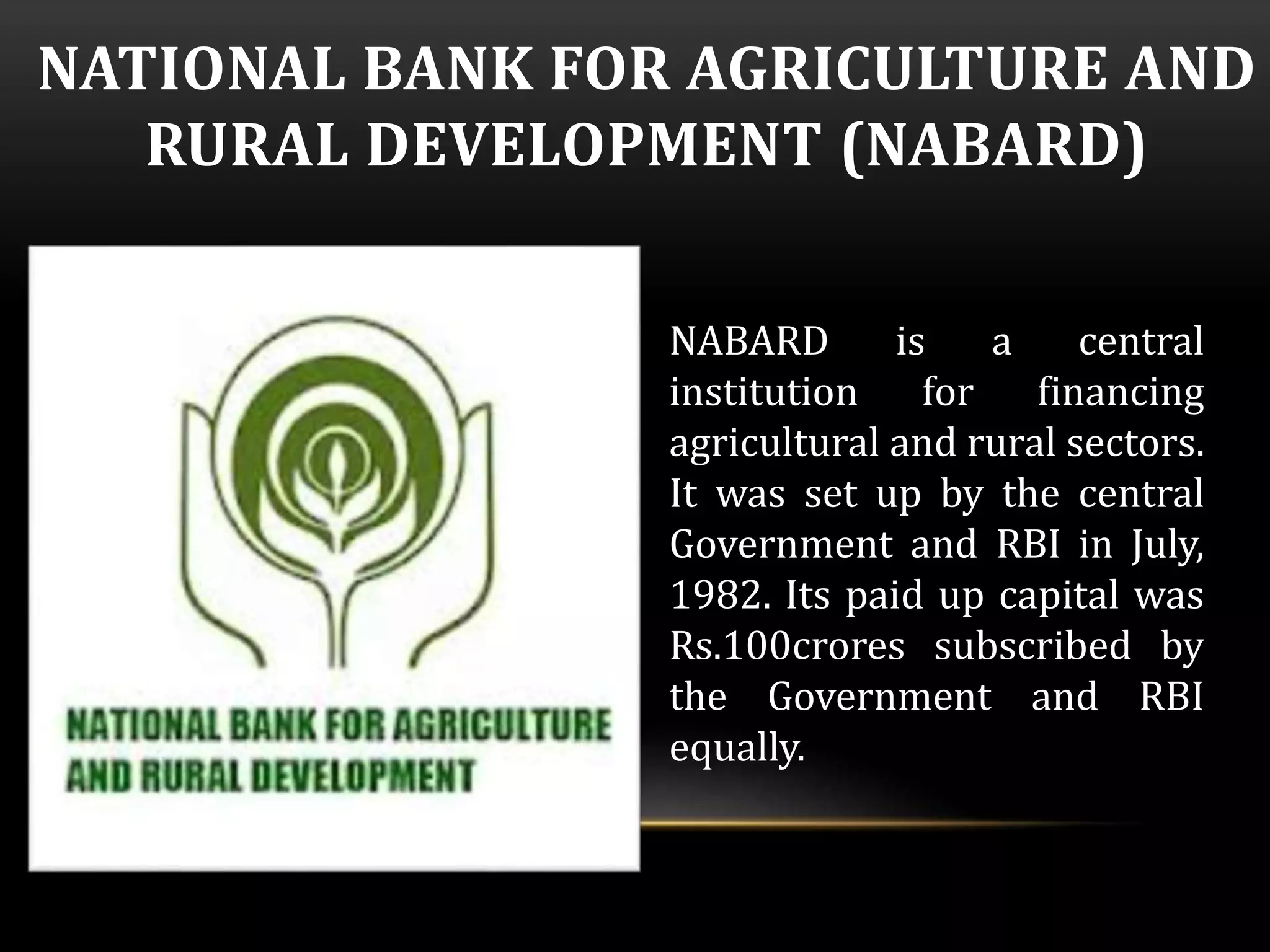 NATIONAL BANK FOR AGRICULTURE AND 
RURAL DEVELOPMENT (NABARD) 
NABARD is a central 
institution for financing 
agricultural and rural sectors. 
It was set up by the central 
Government and RBI in July, 
1982. Its paid up capital was 
Rs.100crores subscribed by 
the Government and RBI 
equally. 
 