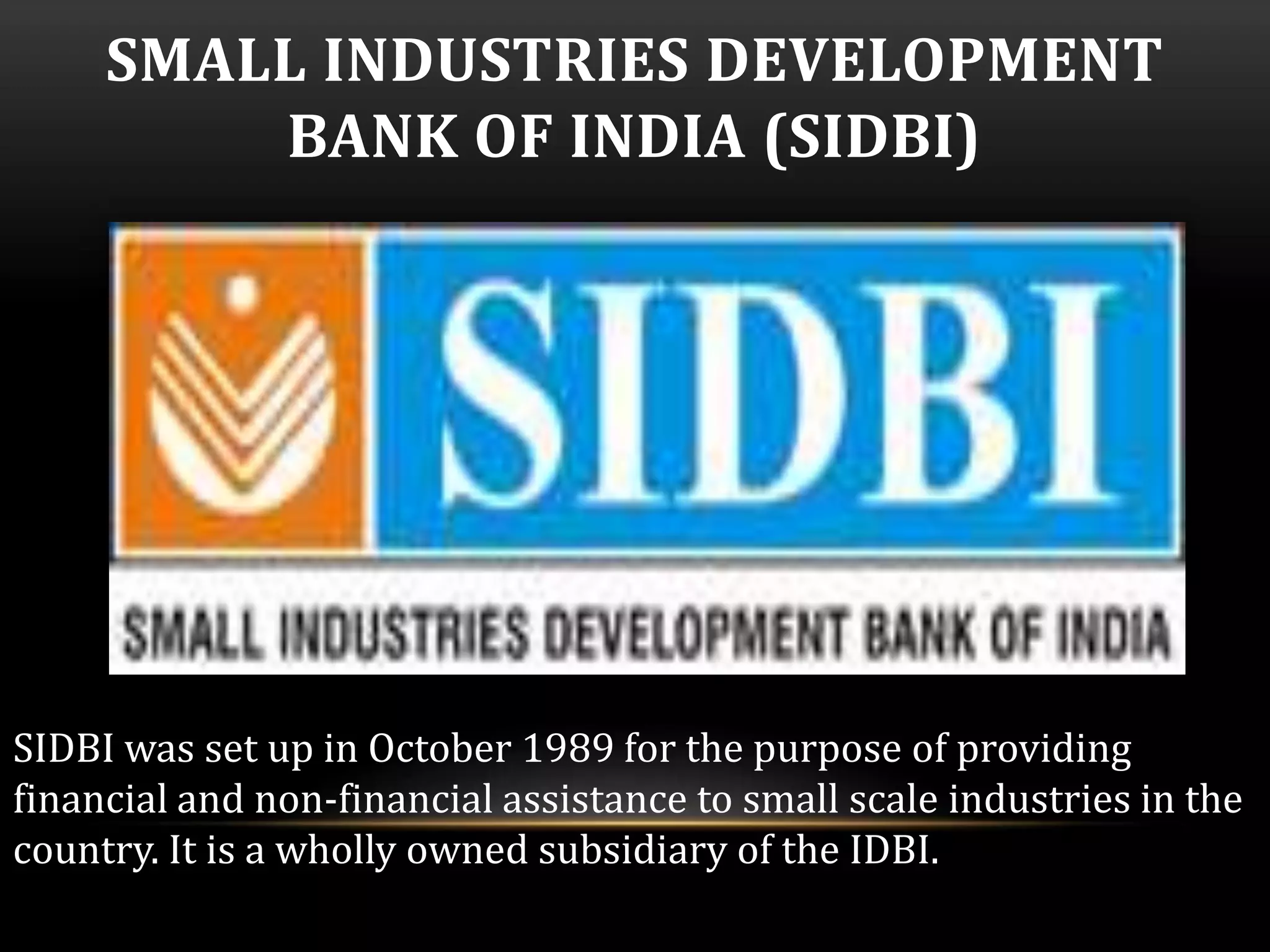 SMALL INDUSTRIES DEVELOPMENT 
BANK OF INDIA (SIDBI) 
SIDBI was set up in October 1989 for the purpose of providing 
financial and non-financial assistance to small scale industries in the 
country. It is a wholly owned subsidiary of the IDBI. 
 