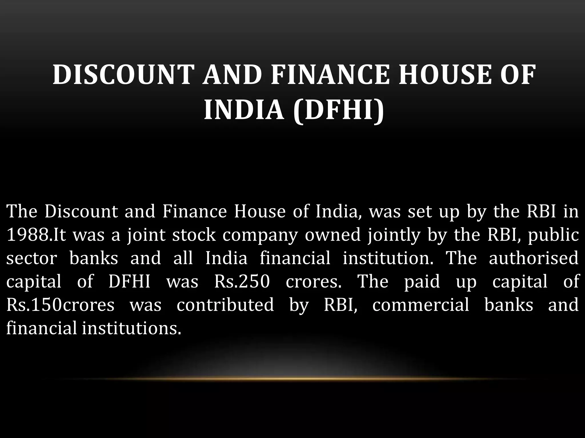 DISCOUNT AND FINANCE HOUSE OF 
INDIA (DFHI) 
The Discount and Finance House of India, was set up by the RBI in 
1988.It was a joint stock company owned jointly by the RBI, public 
sector banks and all India financial institution. The authorised 
capital of DFHI was Rs.250 crores. The paid up capital of 
Rs.150crores was contributed by RBI, commercial banks and 
financial institutions. 
 
