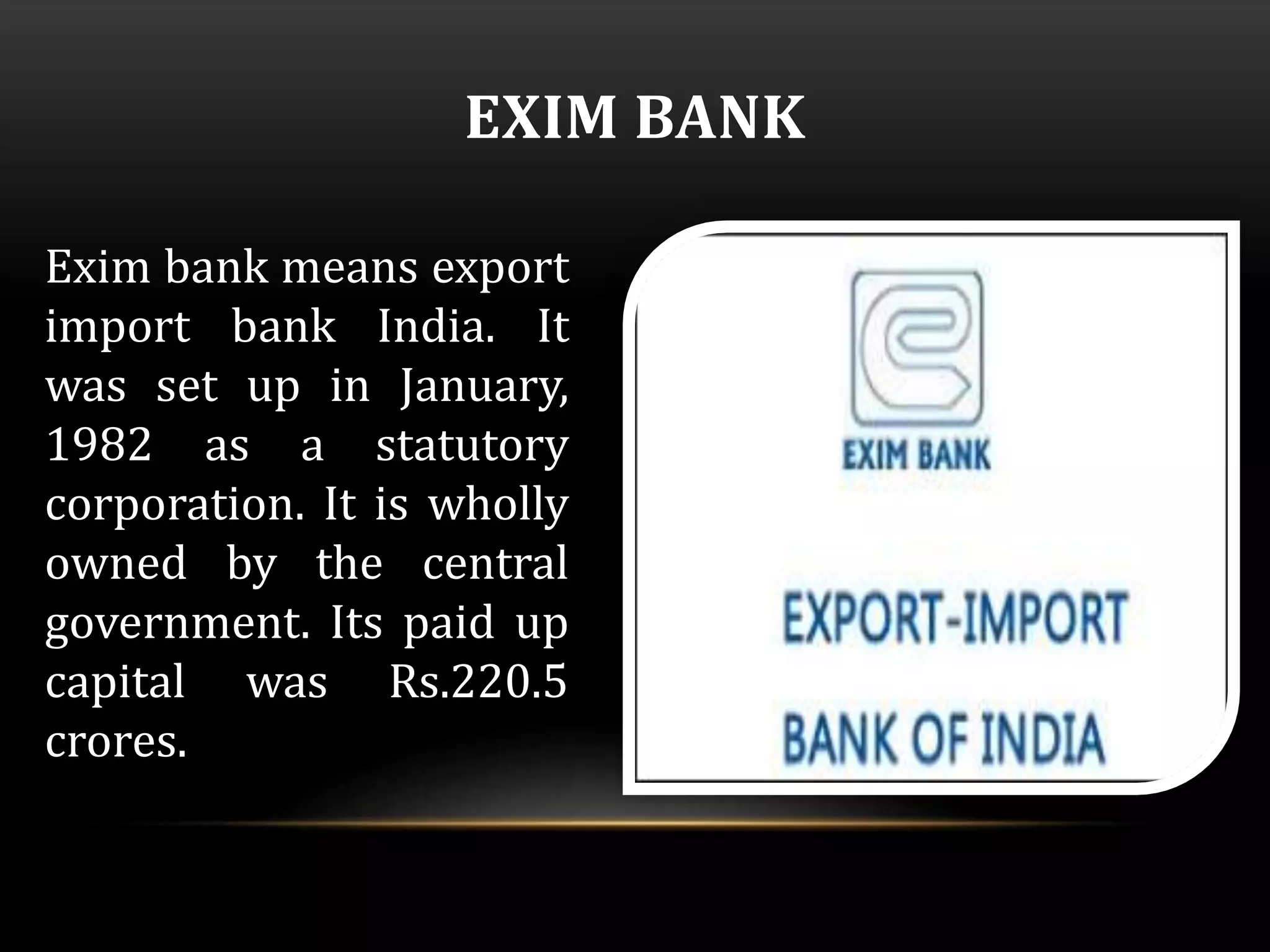 EXIM BANK 
Exim bank means export 
import bank India. It 
was set up in January, 
1982 as a statutory 
corporation. It is wholly 
owned by the central 
government. Its paid up 
capital was Rs.220.5 
crores. 
 