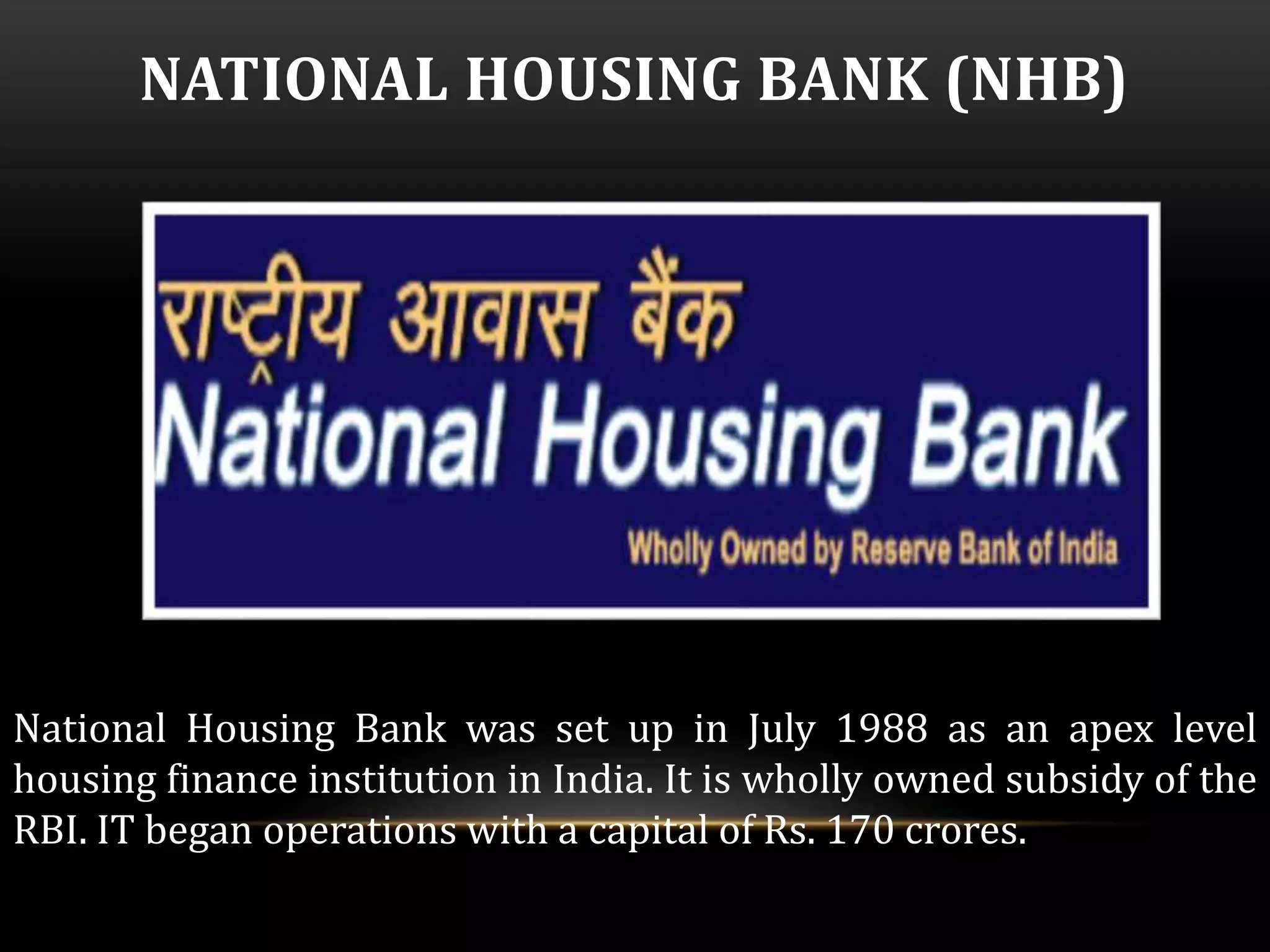 NATIONAL HOUSING BANK (NHB) 
National Housing Bank was set up in July 1988 as an apex level 
housing finance institution in India. It is wholly owned subsidy of the 
RBI. IT began operations with a capital of Rs. 170 crores. 
 