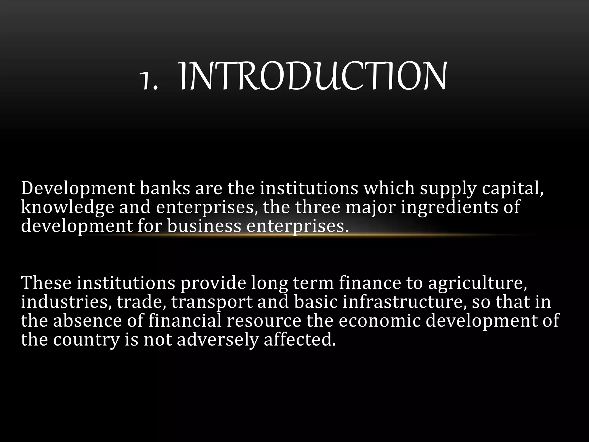 1. INTRODUCTION 
Development banks are the institutions which supply capital, 
knowledge and enterprises, the three major ingredients of 
development for business enterprises. 
These institutions provide long term finance to agriculture, 
industries, trade, transport and basic infrastructure, so that in 
the absence of financial resource the economic development of 
the country is not adversely affected. 
 