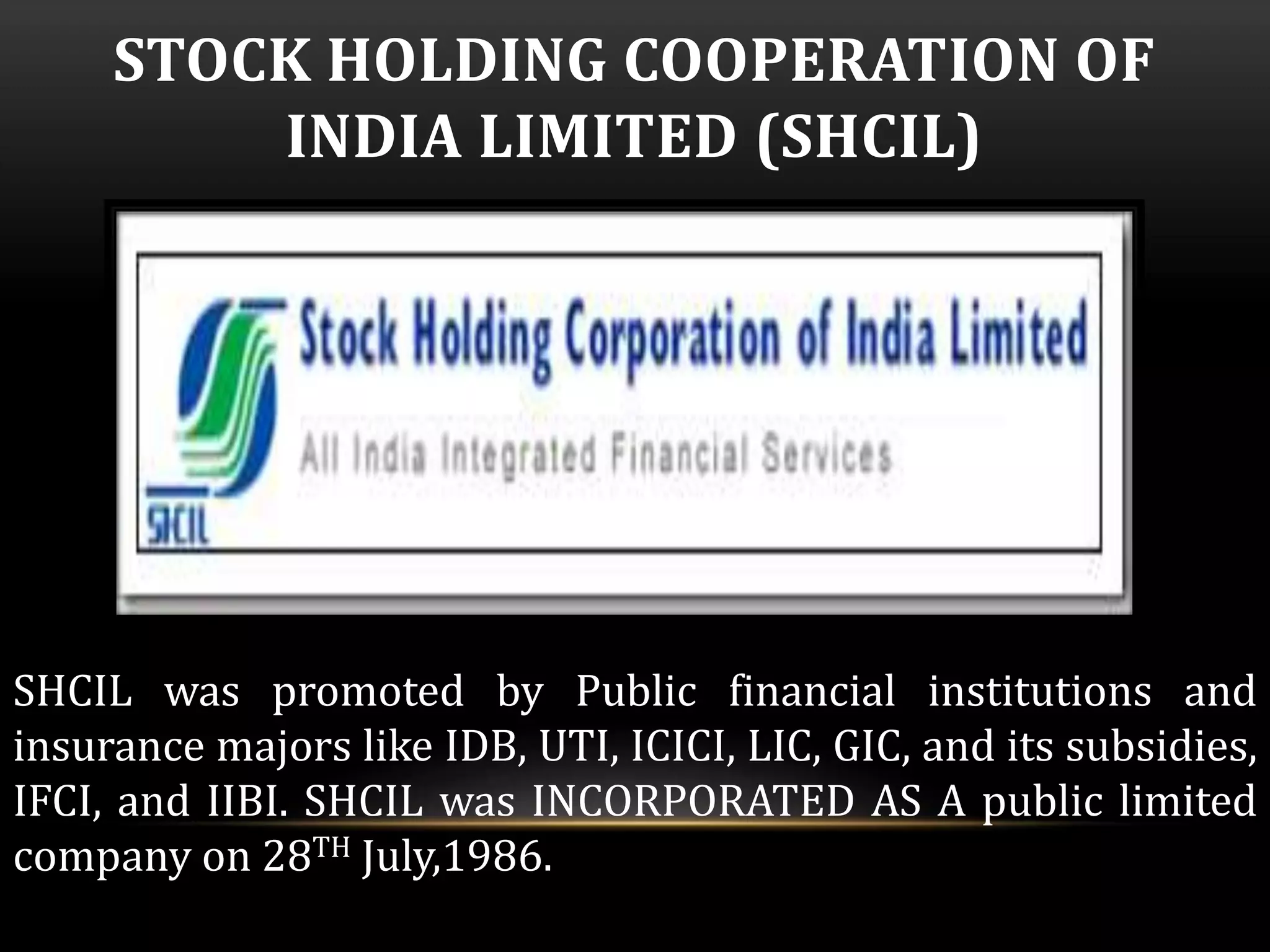 STOCK HOLDING COOPERATION OF 
INDIA LIMITED (SHCIL) 
SHCIL was promoted by Public financial institutions and 
insurance majors like IDB, UTI, ICICI, LIC, GIC, and its subsidies, 
IFCI, and IIBI. SHCIL was INCORPORATED AS A public limited 
company on 28TH July,1986. 
 