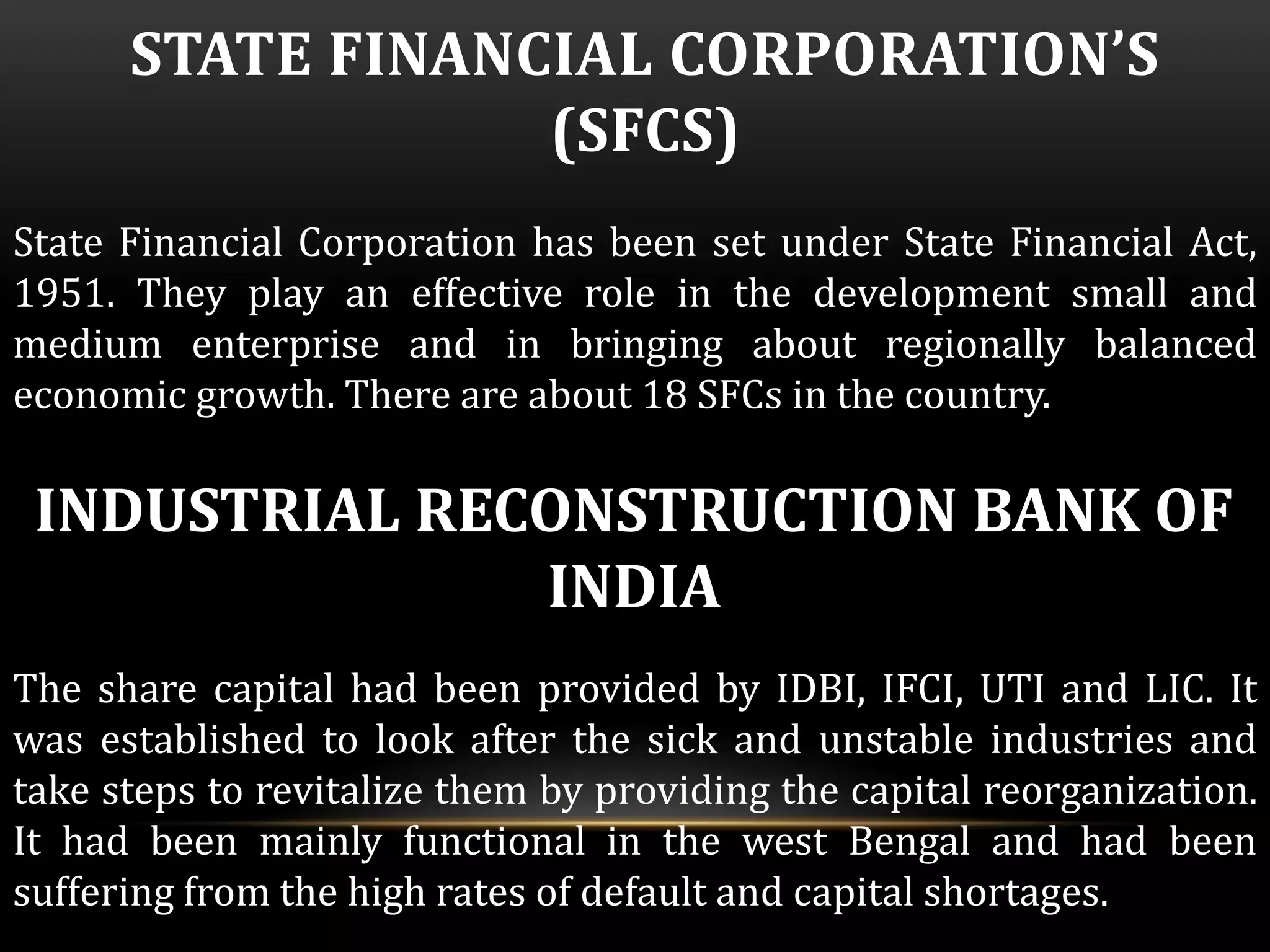 STATE FINANCIAL CORPORATION’S 
(SFCS) 
State Financial Corporation has been set under State Financial Act, 
1951. They play an effective role in the development small and 
medium enterprise and in bringing about regionally balanced 
economic growth. There are about 18 SFCs in the country. 
INDUSTRIAL RECONSTRUCTION BANK OF 
INDIA 
The share capital had been provided by IDBI, IFCI, UTI and LIC. It 
was established to look after the sick and unstable industries and 
take steps to revitalize them by providing the capital reorganization. 
It had been mainly functional in the west Bengal and had been 
suffering from the high rates of default and capital shortages. 
 