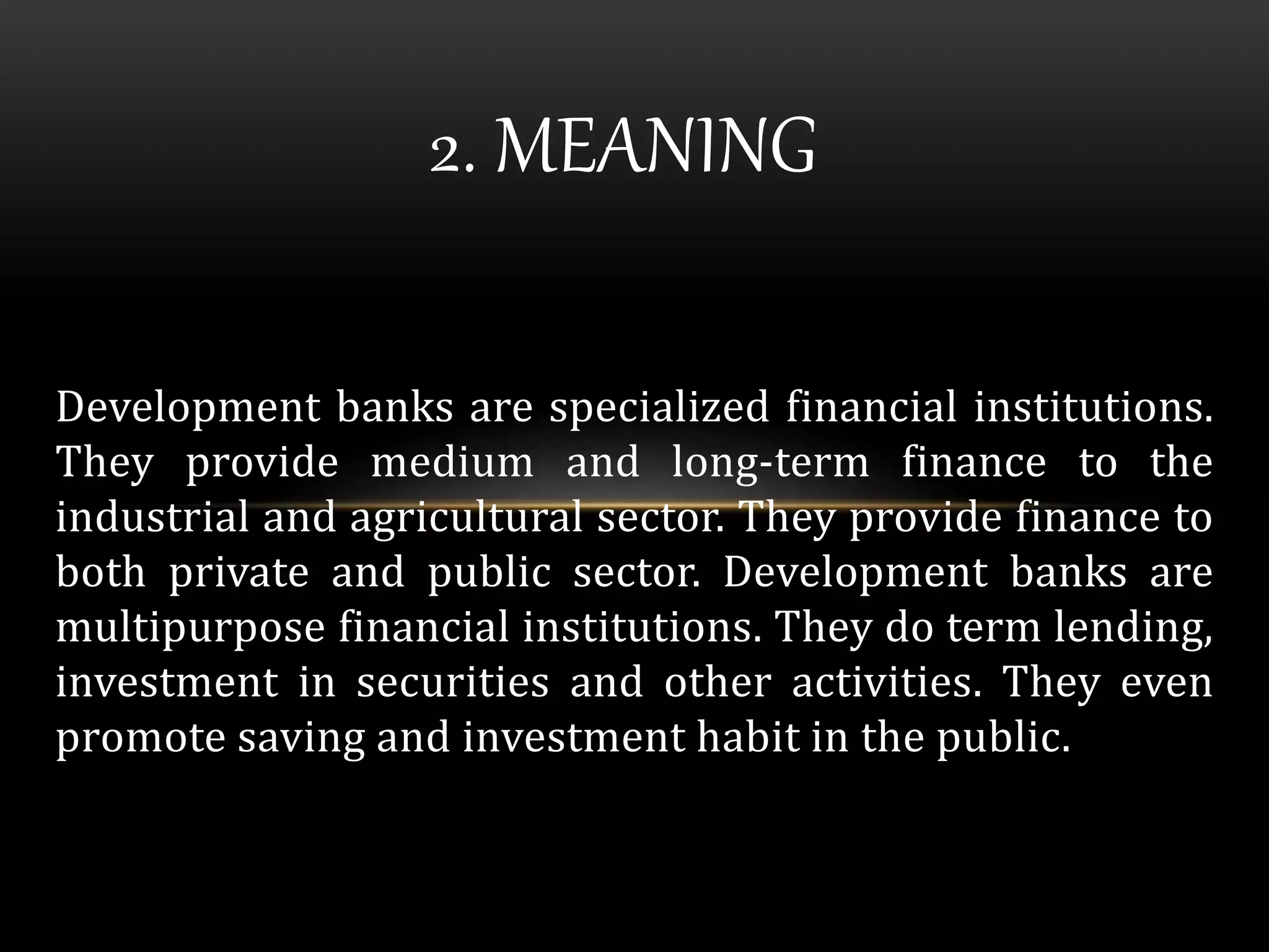 2. MEANING 
Development banks are specialized financial institutions. 
They provide medium and long-term finance to the 
industrial and agricultural sector. They provide finance to 
both private and public sector. Development banks are 
multipurpose financial institutions. They do term lending, 
investment in securities and other activities. They even 
promote saving and investment habit in the public. 
 