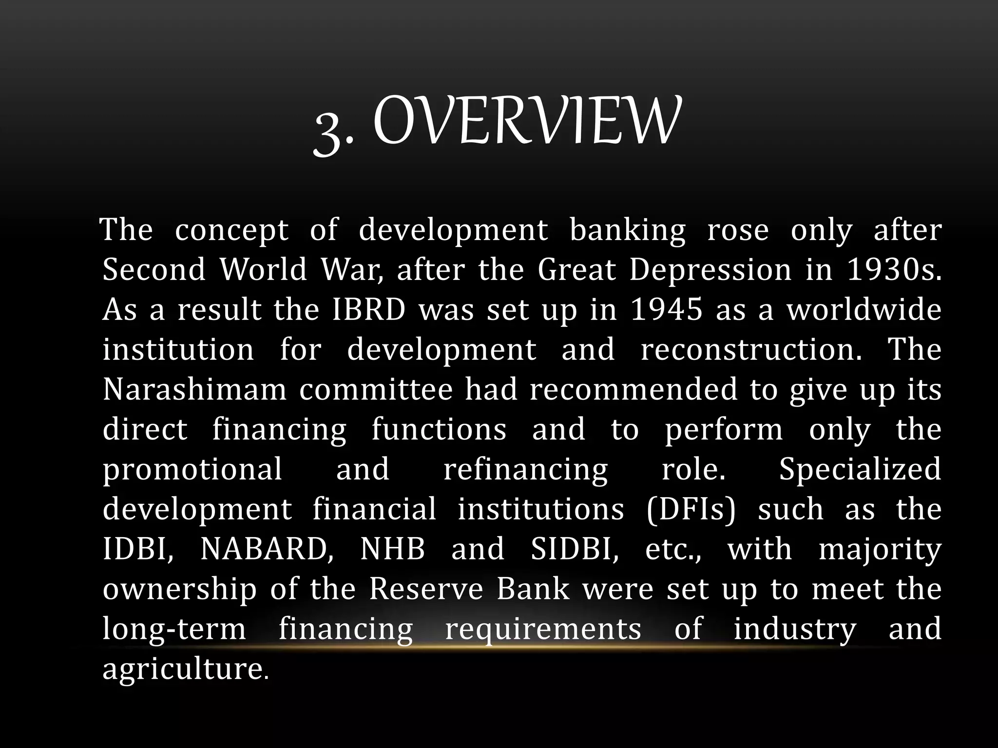 3. OVERVIEW 
The concept of development banking rose only after 
Second World War, after the Great Depression in 1930s. 
As a result the IBRD was set up in 1945 as a worldwide 
institution for development and reconstruction. The 
Narashimam committee had recommended to give up its 
direct financing functions and to perform only the 
promotional and refinancing role. Specialized 
development financial institutions (DFIs) such as the 
IDBI, NABARD, NHB and SIDBI, etc., with majority 
ownership of the Reserve Bank were set up to meet the 
long-term financing requirements of industry and 
agriculture. 
 