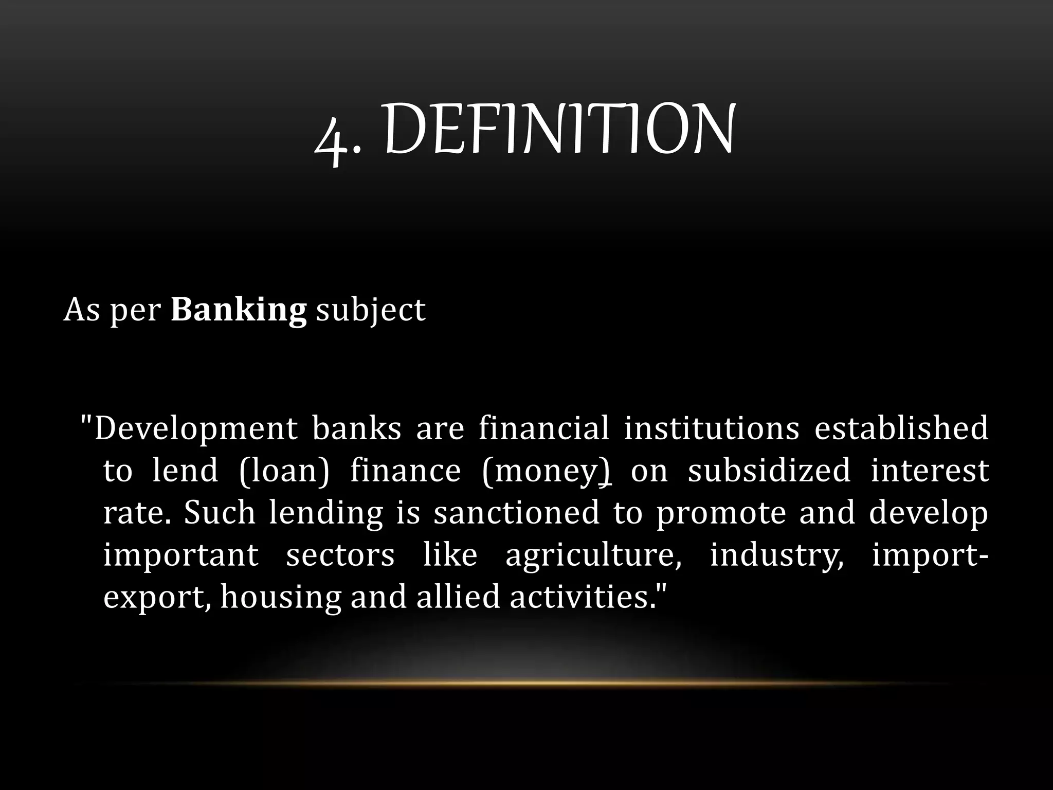 4. DEFINITION 
As per Banking subject 
"Development banks are financial institutions established 
to lend (loan) finance (money) on subsidized interest 
rate. Such lending is sanctioned to promote and develop 
important sectors like agriculture, industry, import-export, 
housing and allied activities." 
 