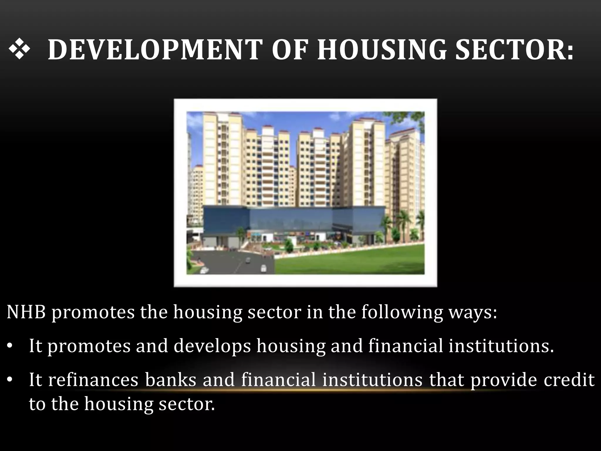  DEVELOPMENT OF HOUSING SECTOR: 
NHB promotes the housing sector in the following ways: 
• It promotes and develops housing and financial institutions. 
• It refinances banks and financial institutions that provide credit 
to the housing sector. 
 
