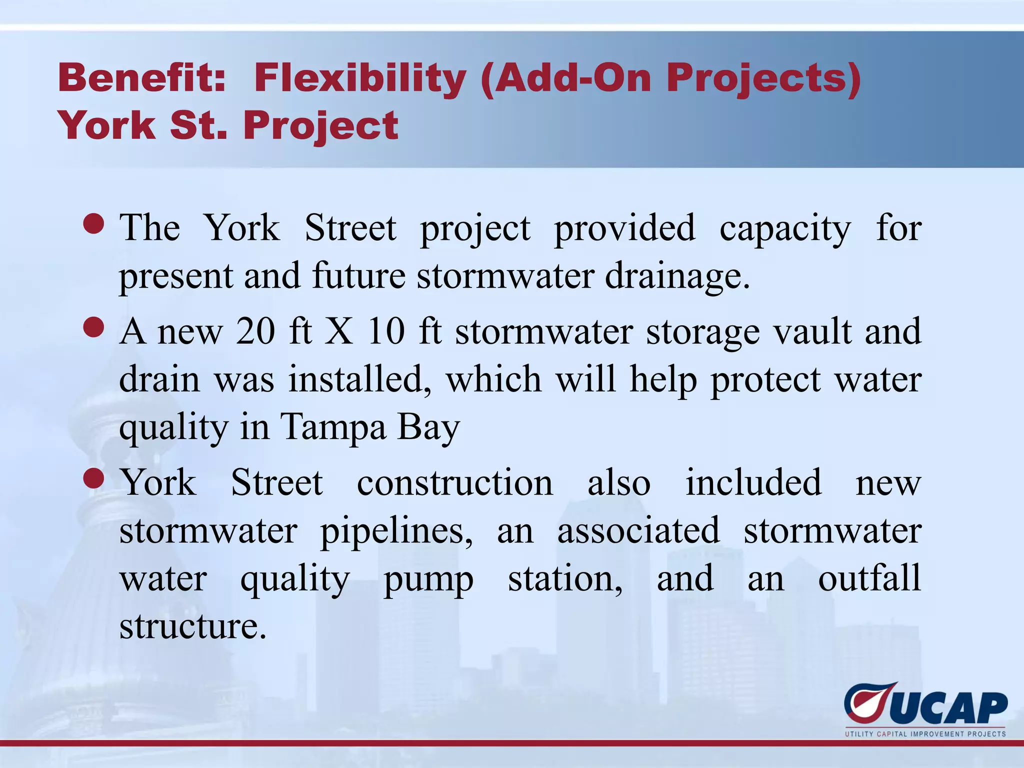 Benefit: Flexibility (Add-On Projects)
York St. Project

 l The York Street project provided capacity for
   present and future stormwater drainage.
 l A new 20 ft X 10 ft stormwater storage vault and
   drain was installed, which will help protect water
   quality in Tampa Bay
 l York Street construction also included new
   stormwater pipelines, an associated stormwater
   water quality pump station, and an outfall
   structure.
 