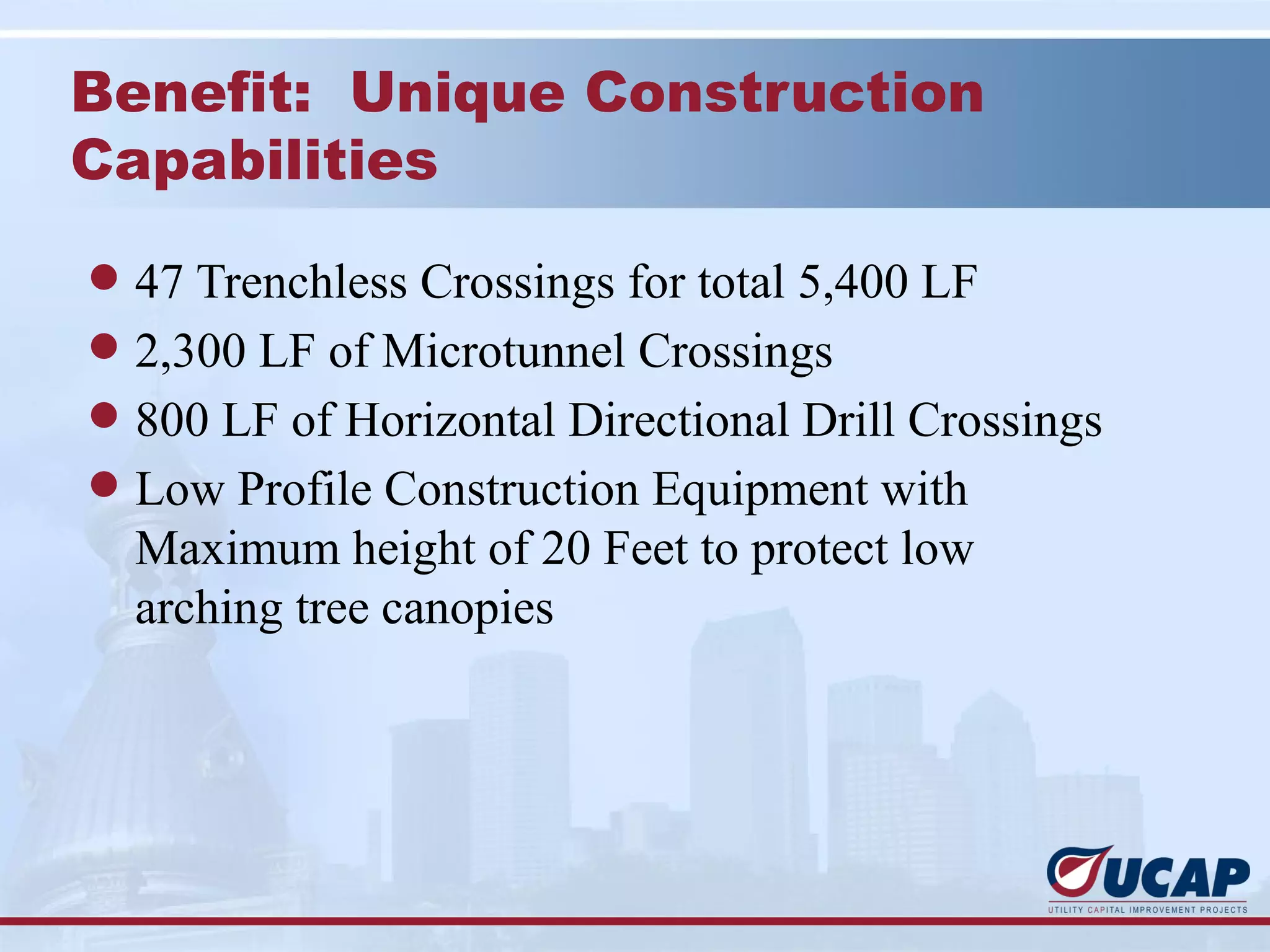 Benefit: Unique Construction
Capabilities

l 47 Trenchless Crossings for total 5,400 LF
l 2,300 LF of Microtunnel Crossings
l 800 LF of Horizontal Directional Drill Crossings
l Low Profile Construction Equipment with
  Maximum height of 20 Feet to protect low
  arching tree canopies
 