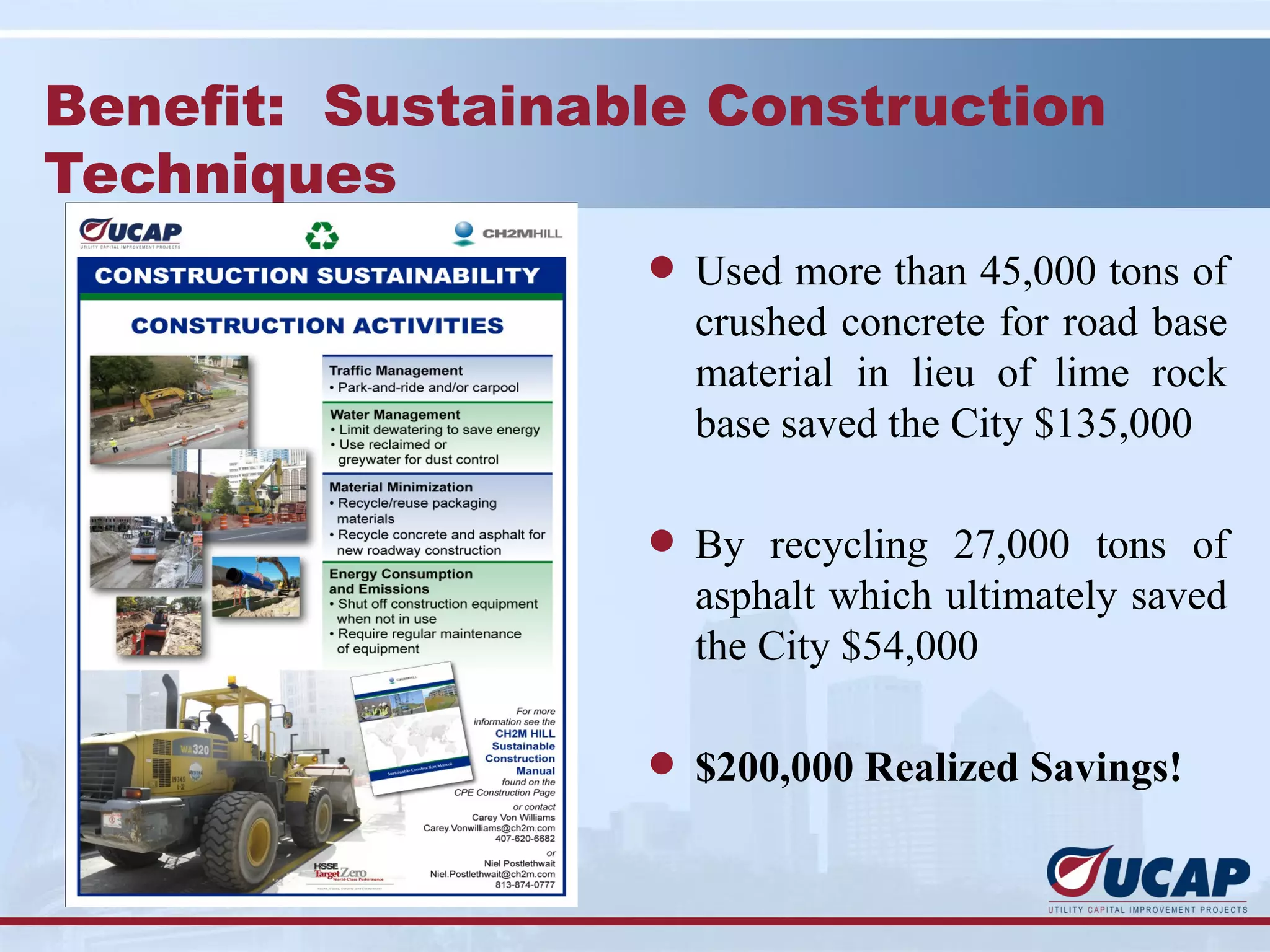 Benefit: Sustainable Construction
Techniques
                  l Used more than 45,000 tons of
                    crushed concrete for road base
                    material in lieu of lime rock
                    base saved the City $135,000

                  l By recycling 27,000 tons of
                    asphalt which ultimately saved
                    the City $54,000

                  l $200,000 Realized Savings!
 