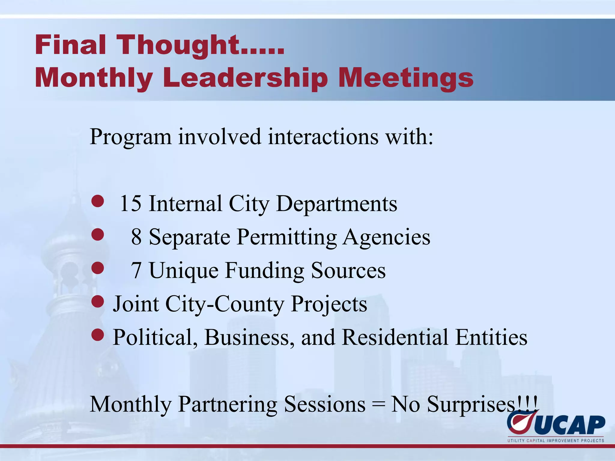 Final Thought…..
Monthly Leadership Meetings

   Program involved interactions with:

   l 15 Internal City Departments
   l 8 Separate Permitting Agencies
   l   7 Unique Funding Sources
   l Joint City-County Projects
   l Political, Business, and Residential Entities


   Monthly Partnering Sessions = No Surprises!!!
 