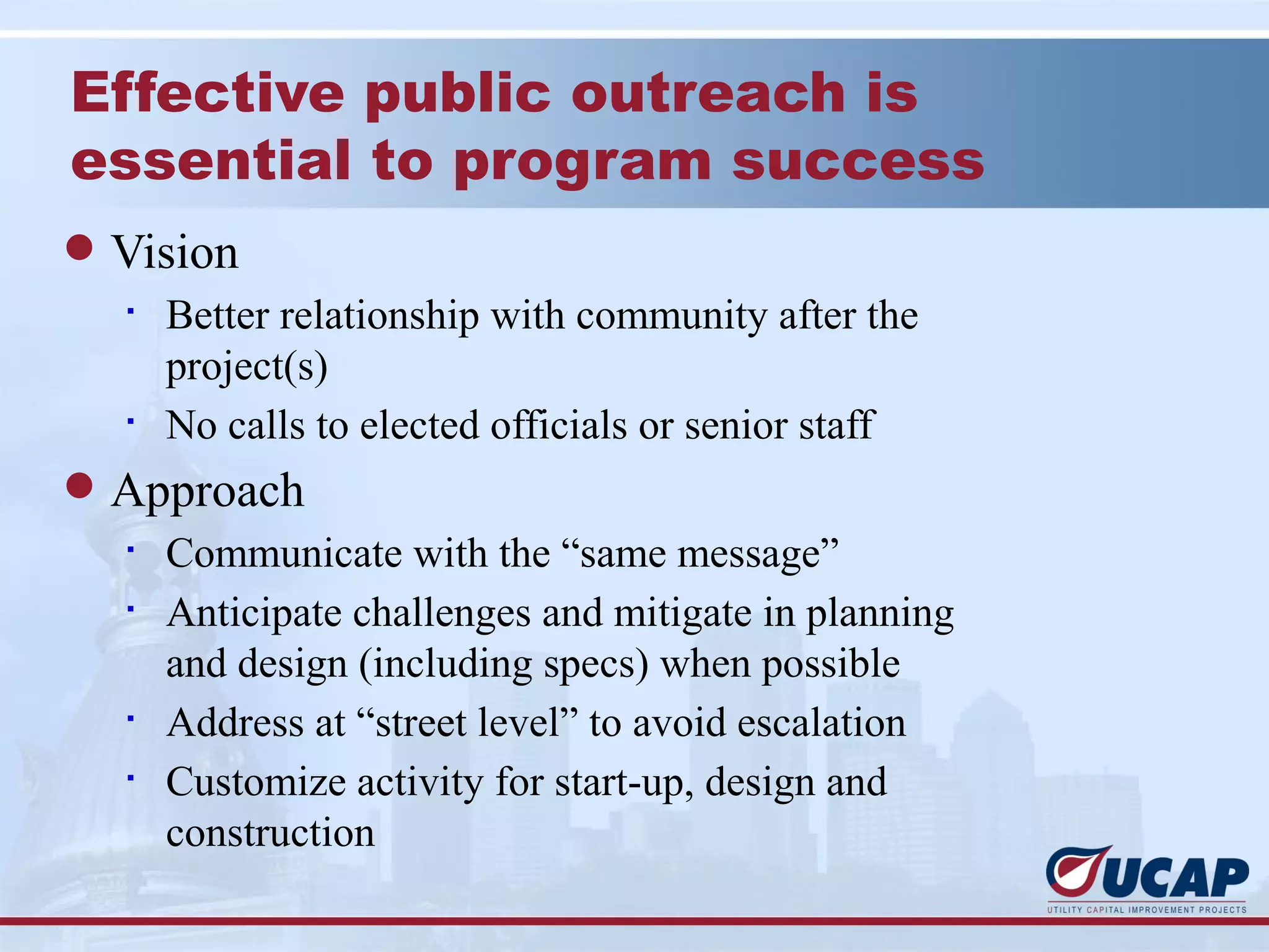 Effective public outreach is
essential to program success
l Vision
  §
    Better relationship with community after the
    project(s)
  §
    No calls to elected officials or senior staff
l Approach
  §
    Communicate with the “same message”
  §
    Anticipate challenges and mitigate in planning
    and design (including specs) when possible
  §
    Address at “street level” to avoid escalation
  §
    Customize activity for start-up, design and
    construction
 