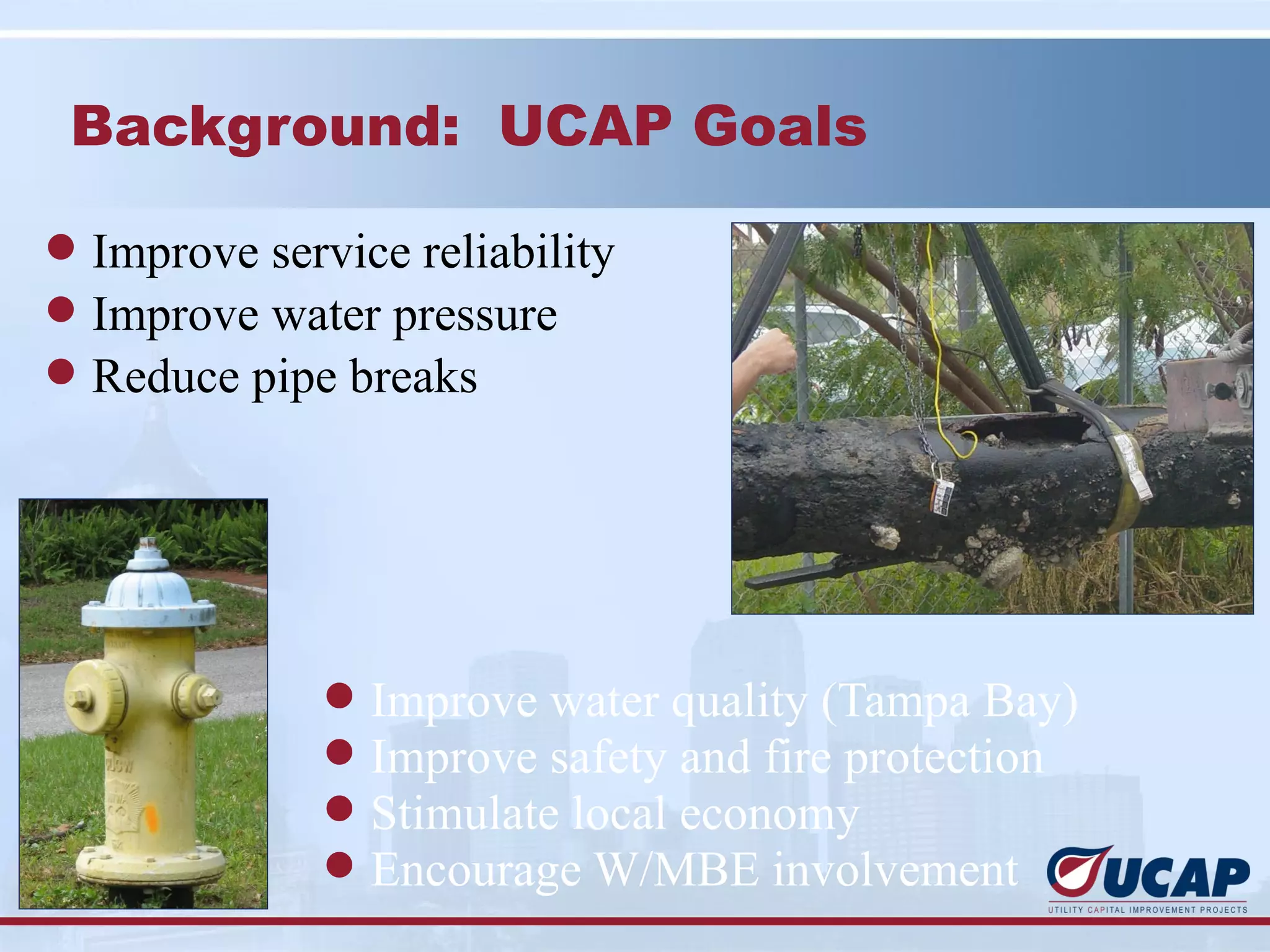 Background: UCAP Goals

l Improve service reliability
l Improve water pressure
l Reduce pipe breaks




              l   Improve water quality (Tampa Bay)
              l   Improve safety and fire protection
              l   Stimulate local economy
              l   Encourage W/MBE involvement
 