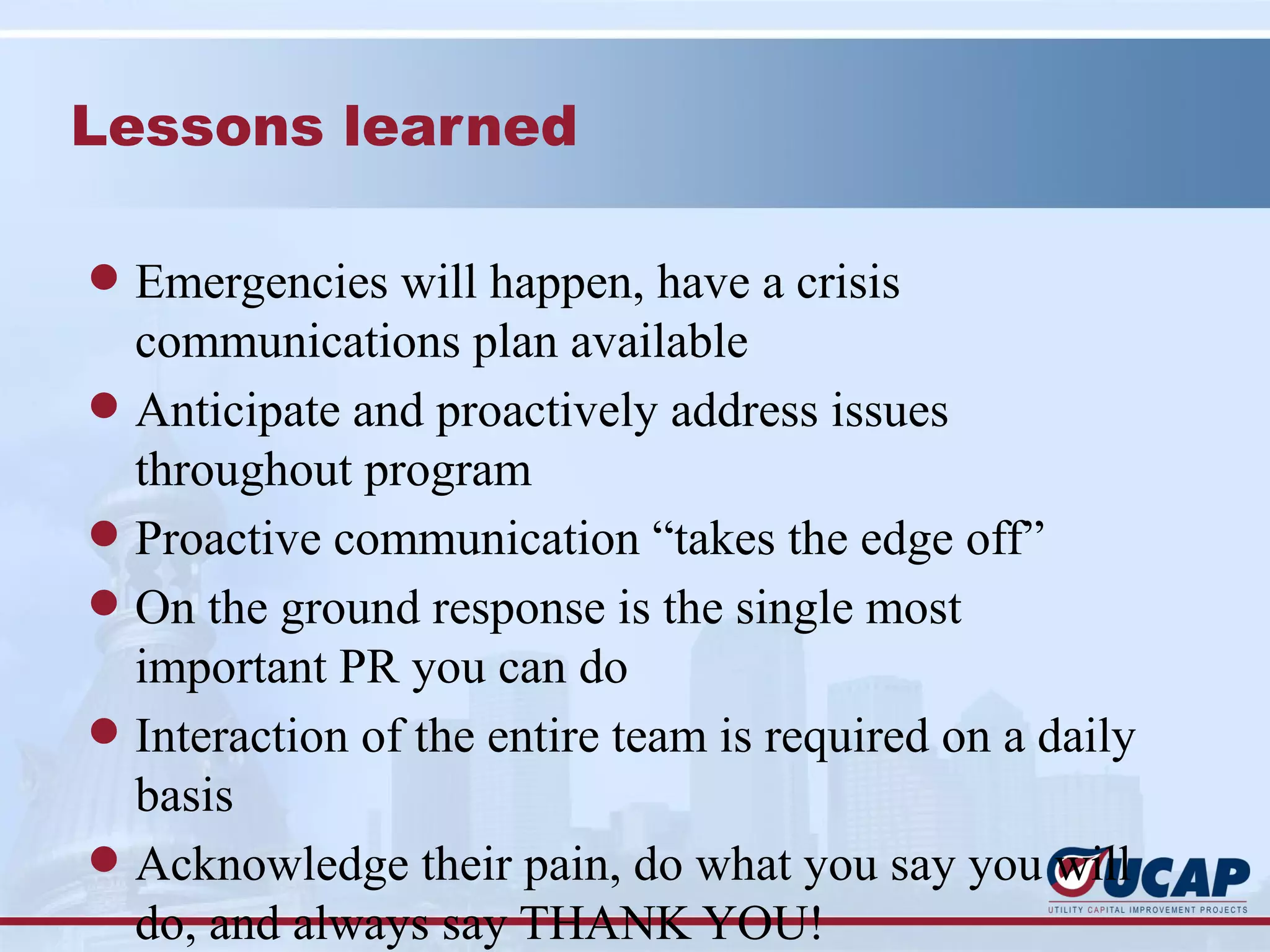 Lessons learned

l Emergencies will happen, have a crisis
  communications plan available
l Anticipate and proactively address issues
  throughout program
l Proactive communication “takes the edge off”
l On the ground response is the single most
  important PR you can do
l Interaction of the entire team is required on a daily
  basis
l Acknowledge their pain, do what you say you will
  do, and always say THANK YOU!
 