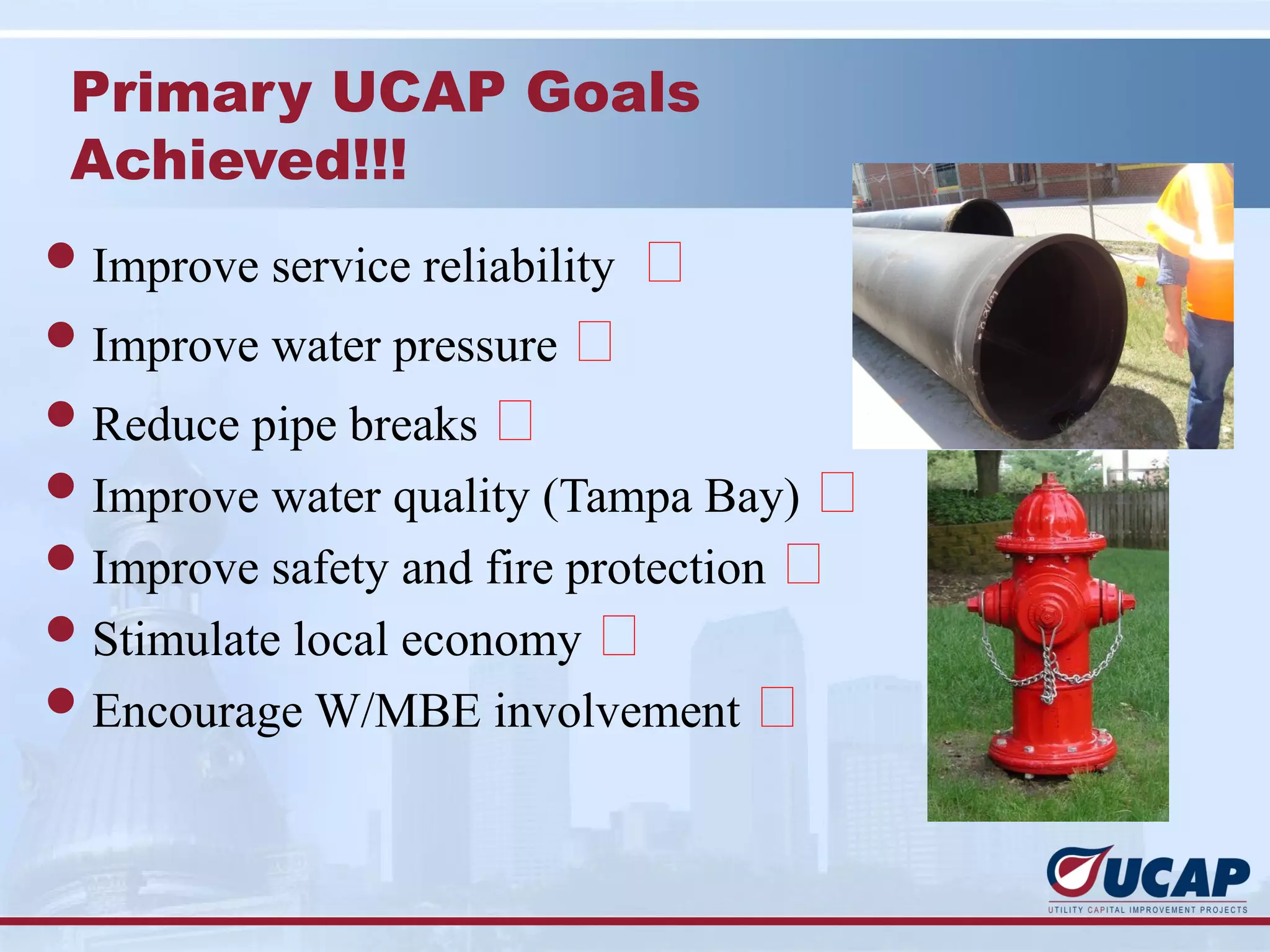 Primary UCAP Goals
 Achieved!!!
l Improve service reliability   
l Improve water pressure 
l Reduce pipe breaks 
l Improve water quality (Tampa Bay) 
l Improve safety and fire protection 
l Stimulate local economy 
l Encourage W/MBE involvement 
 