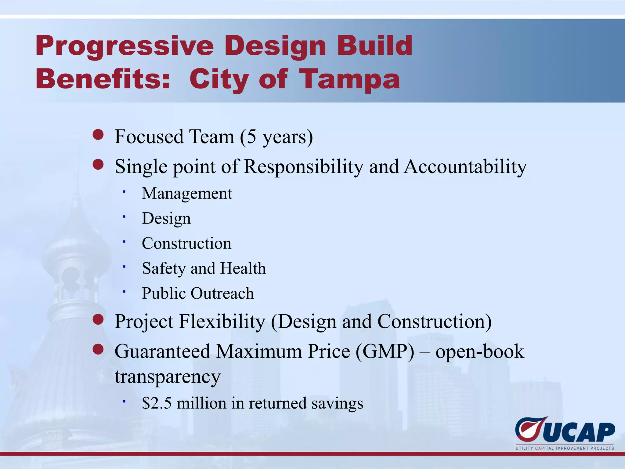 Progressive Design Build
Benefits: City of Tampa
   l Focused Team (5 years)
   l Single point of Responsibility and Accountability
      §
          Management
      §
          Design
      §
          Construction
      §
          Safety and Health
      §
          Public Outreach
   l Project Flexibility (Design and Construction)
   l Guaranteed Maximum Price (GMP) – open-book
     transparency
      §
          $2.5 million in returned savings
 