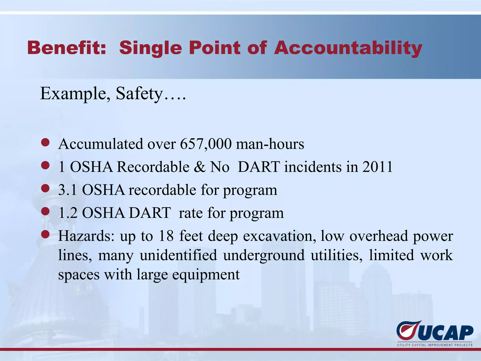 Benefit: Single Point of Accountability

 Example, Safety….

 l Accumulated over 657,000 man-hours
 l 1 OSHA Recordable & No DART incidents in 2011
 l 3.1 OSHA recordable for program
 l 1.2 OSHA DART rate for program
 l Hazards: up to 18 feet deep excavation, low overhead power
   lines, many unidentified underground utilities, limited work
   spaces with large equipment
 