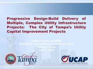 Progressive Design-Build Delivery of
Multiple, Complex Utility Infrastructure
Projects: The City of Tampa’s Utility
Capital Improvement Projects

              Florida Chapter of APWA
      2012 APWA Annual Meeting and Trade Show
                   Tampa, Florida
                    April 3, 2012
 