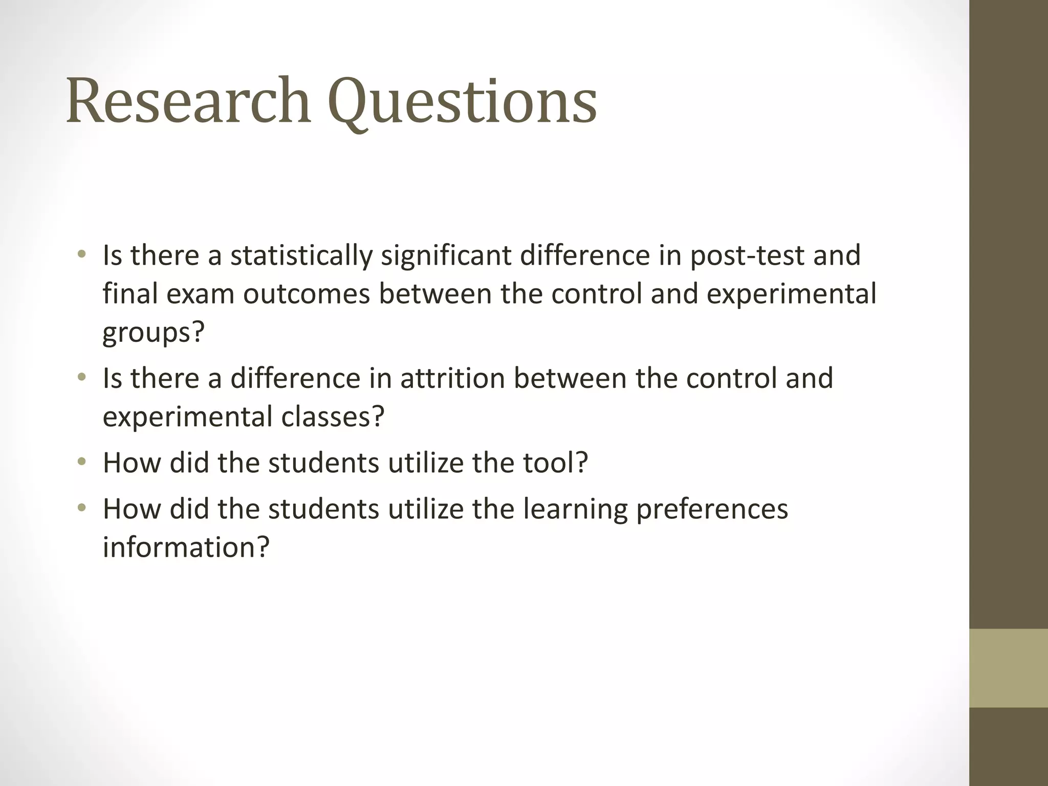 Research Questions
• Is there a statistically significant difference in post-test and
final exam outcomes between the control and experimental
groups?
• Is there a difference in attrition between the control and
experimental classes?
• How did the students utilize the tool?
• How did the students utilize the learning preferences
information?
 