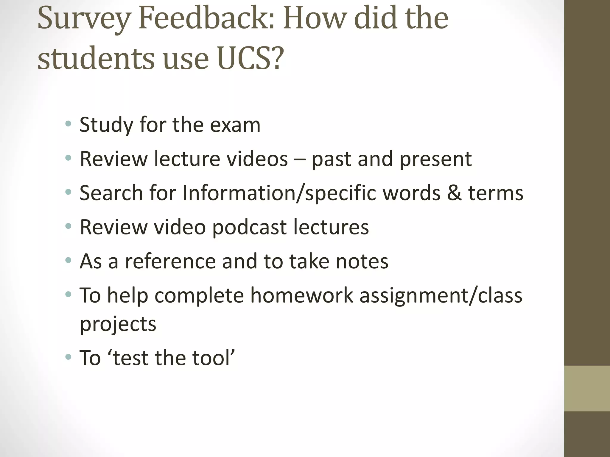 Survey Feedback: How did the
students use UCS?
• Study for the exam
• Review lecture videos – past and present
• Search for Information/specific words & terms
• Review video podcast lectures
• As a reference and to take notes
• To help complete homework assignment/class
projects
• To ‘test the tool’
 