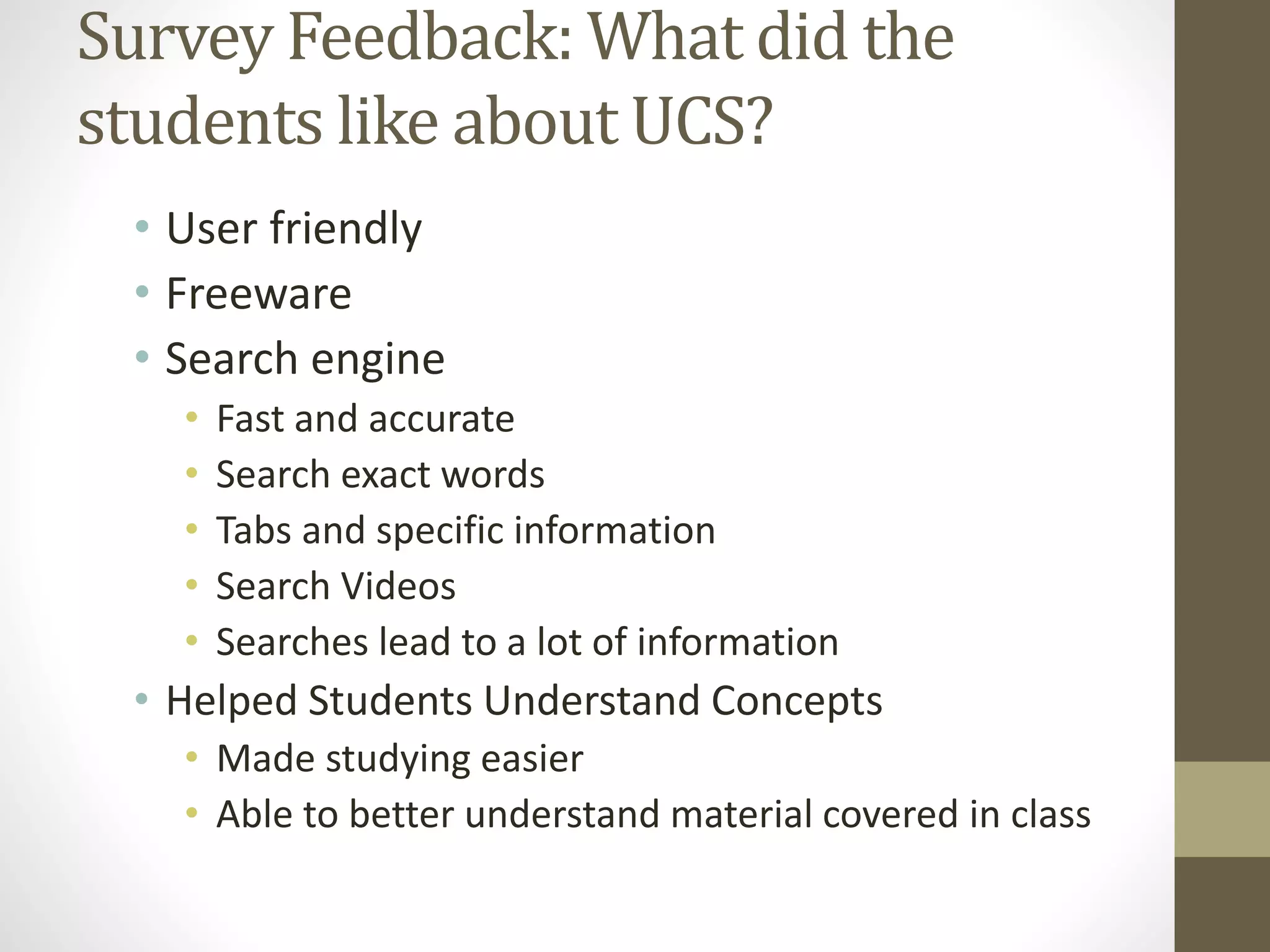 Survey Feedback: What did the
students like about UCS?
• User friendly
• Freeware
• Search engine
• Fast and accurate
• Search exact words
• Tabs and specific information
• Search Videos
• Searches lead to a lot of information
• Helped Students Understand Concepts
• Made studying easier
• Able to better understand material covered in class
 