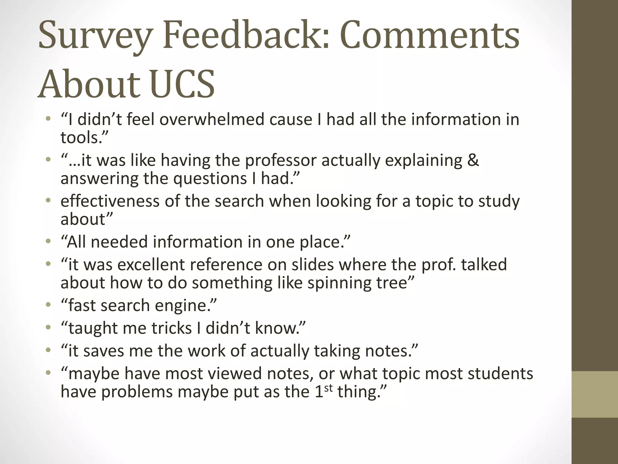 Survey Feedback: Comments
About UCS
• “I didn’t feel overwhelmed cause I had all the information in
tools.”
• “…it was like having the professor actually explaining &
answering the questions I had.”
• effectiveness of the search when looking for a topic to study
about”
• “All needed information in one place.”
• “it was excellent reference on slides where the prof. talked
about how to do something like spinning tree”
• “fast search engine.”
• “taught me tricks I didn’t know.”
• “it saves me the work of actually taking notes.”
• “maybe have most viewed notes, or what topic most students
have problems maybe put as the 1st thing.”
 