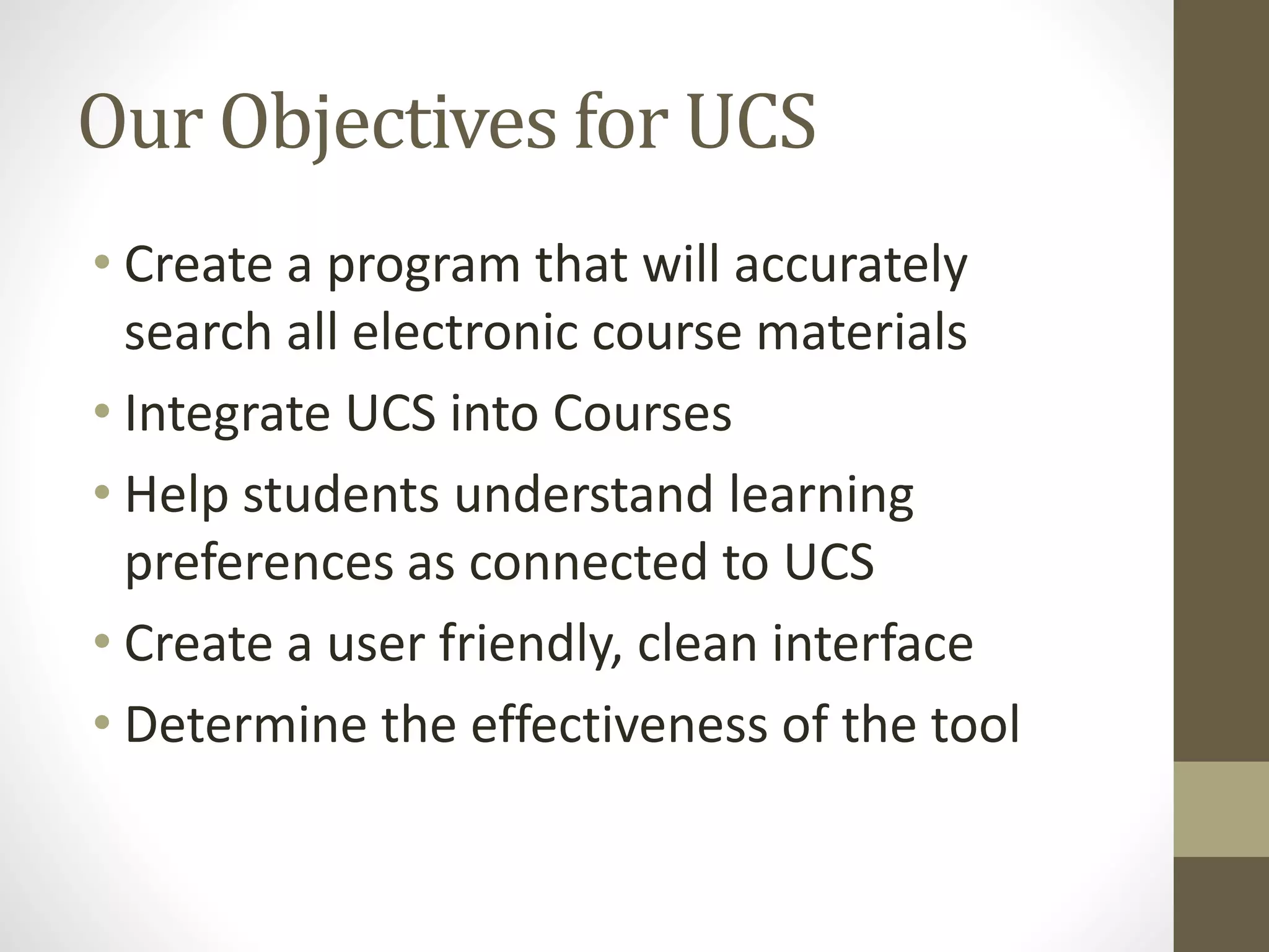 Our Objectives for UCS
• Create a program that will accurately
search all electronic course materials
• Integrate UCS into Courses
• Help students understand learning
preferences as connected to UCS
• Create a user friendly, clean interface
• Determine the effectiveness of the tool
 