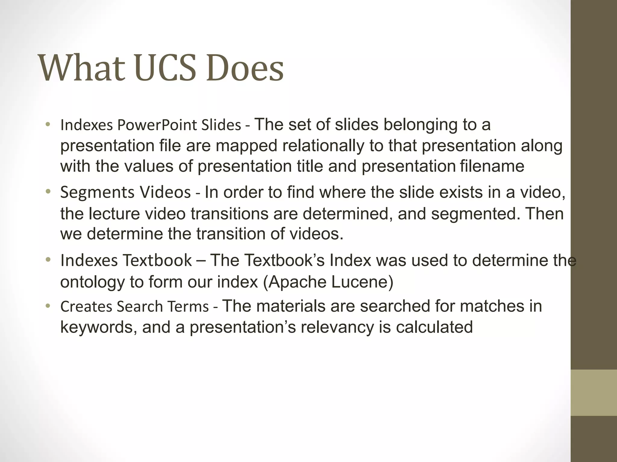 What UCS Does
• Indexes PowerPoint Slides - The set of slides belonging to a
presentation file are mapped relationally to that presentation along
with the values of presentation title and presentation filename
• Segments Videos - In order to find where the slide exists in a video,
the lecture video transitions are determined, and segmented. Then
we determine the transition of videos.
• Indexes Textbook – The Textbook’s Index was used to determine the
ontology to form our index (Apache Lucene)
• Creates Search Terms - The materials are searched for matches in
keywords, and a presentation’s relevancy is calculated
 