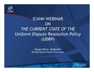 ICANN WEBINAR
ON
THE CURRENT STATE OF THE
Uniform Dispute Resolution Policy
(UDRP)
Margie Milam, Moderator
ICA NN Senior Policy Counselor
10 May 2011
 