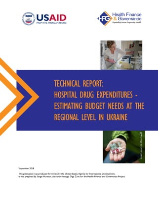 September 2018
This publication was produced for review by the United States Agency for International Development.
It was prepared by Sergei Muratov, Alexandr Katsaga, Olga Zues for the Health Finance and Governance Project.
TECHNICAL REPORT:
HOSPITAL DRUG EXPENDITURES -
ESTIMATING BUDGET NEEDS AT THE
REGIONAL LEVEL IN UKRAINE
@HFGImagebyOlivierLeBlanc
@HFGImagebyOlivierLeBlanc
 