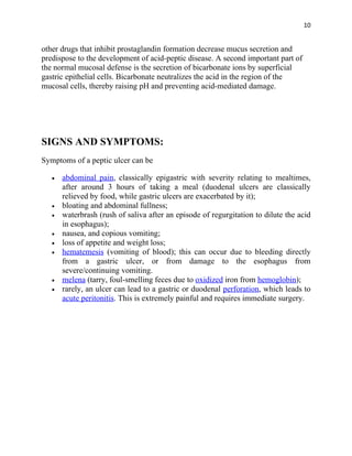 10


other drugs that inhibit prostaglandin formation decrease mucus secretion and
predispose to the development of acid-peptic disease. A second important part of
the normal mucosal defense is the secretion of bicarbonate ions by superficial
gastric epithelial cells. Bicarbonate neutralizes the acid in the region of the
mucosal cells, thereby raising pH and preventing acid-mediated damage.




SIGNS AND SYMPTOMS:
Symptoms of a peptic ulcer can be

   •   abdominal pain, classically epigastric with severity relating to mealtimes,
       after around 3 hours of taking a meal (duodenal ulcers are classically
       relieved by food, while gastric ulcers are exacerbated by it);
   •   bloating and abdominal fullness;
   •   waterbrash (rush of saliva after an episode of regurgitation to dilute the acid
       in esophagus);
   •   nausea, and copious vomiting;
   •   loss of appetite and weight loss;
   •   hematemesis (vomiting of blood); this can occur due to bleeding directly
       from a gastric ulcer, or from damage to the esophagus from
       severe/continuing vomiting.
   •   melena (tarry, foul-smelling feces due to oxidized iron from hemoglobin);
   •   rarely, an ulcer can lead to a gastric or duodenal perforation, which leads to
       acute peritonitis. This is extremely painful and requires immediate surgery.
 