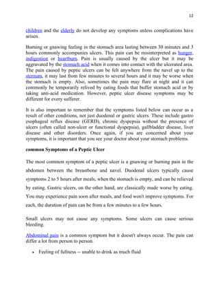 12


children and the elderly do not develop any symptoms unless complications have
arisen.

Burning or gnawing feeling in the stomach area lasting between 30 minutes and 3
hours commonly accompanies ulcers. This pain can be misinterpreted as hunger,
indigestion or heartburn. Pain is usually caused by the ulcer but it may be
aggravated by the stomach acid when it comes into contact with the ulcerated area.
The pain caused by peptic ulcers can be felt anywhere from the navel up to the
sternum, it may last from few minutes to several hours and it may be worse when
the stomach is empty. Also, sometimes the pain may flare at night and it can
commonly be temporarily relived by eating foods that buffer stomach acid or by
taking anti-acid medication. However, peptic ulcer disease symptoms may be
different for every sufferer.

It is also important to remember that the symptoms listed below can occur as a
result of other conditions, not just duodenal or gastric ulcers. These include gastro
esophageal reflux disease (GERD), chronic dyspepsia without the presence of
ulcers (often called non-ulcer or functional dyspepsia), gallbladder disease, liver
disease and other disorders. Once again, if you are concerned about your
symptoms, it is important that you see your doctor about your stomach problems.

common Symptoms of a Peptic Ulcer

The most common symptom of a peptic ulcer is a gnawing or burning pain in the
abdomen between the breastbone and navel. Duodenal ulcers typically cause
symptoms 2 to 5 hours after meals, when the stomach is empty, and can be relieved
by eating. Gastric ulcers, on the other hand, are classically made worse by eating.
You may experience pain soon after meals, and food won't improve symptoms. For
each, the duration of pain can be from a few minutes to a few hours.

Small ulcers may not cause any symptoms. Some ulcers can cause serious
bleeding.

Abdominal pain is a common symptom but it doesn't always occur. The pain can
differ a lot from person to person.

   •   Feeling of fullness -- unable to drink as much fluid
 