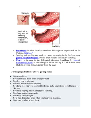 14




    •   Penetration is when the ulcer continues into adjacent organs such as the
        liver and pancreas.[6]
    •   Scarring and swelling due to ulcers causes narrowing in the duodenum and
        gastric outlet obstruction. Patient often presents with severe vomiting.
    •   Cancer is included in the differential diagnosis (elucidated by biopsy),
        Helicobacter pylori as the etiological factor making it 3 to 6 times more
        likely to develop stomach cancer from the ulcer.
    •


Warning signs that your ulcer is getting worse

•   You vomit blood.
•   You vomit food eaten hours or days before.
•   You feel cold or clammy.
•   You feel unusually weak or dizzy.
•   You have blood in your stools (blood may make your stools look black or . . .
    like tar).
•   You have ongoing nausea or repeated vomiting.
•   You have sudden, severe pain.
•   You keep losing weight.
•   Your pain doesn't go away when you take your medicine.
•   Your pain reaches to your back
 